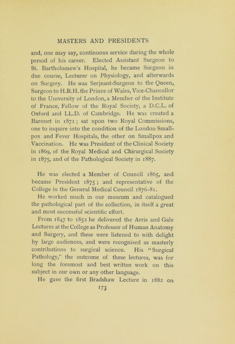 and, one may say, continuous service during the whole period of his career. Elected Assistant Surgeon to St. Bartholomew’s Hospital, he became Surgeon in due course, Lecturer on Physiology, and afterwards on Surgery. He was Serjeant-Surgeon to the Queen, Surgeon to H.R.H. the Prince of Wales, Vice-Chancellor to the University of London, a Member of the Institute of France, Fellow of the Royal Society, a D.C.L. of Oxford and LL.D. of Cambridge. He was created a Baronet in 1871 ; sat upon two Royal Commissions, one to inquire into the condition of the London Small- pox and Fever Hospitals, the other on Smallpox and Vaccination. He was President of the Clinical Society in 1869, of the Royal Medical and Chirurgical Society in 1875, and of the Pathological Society in 1887. He was elected a Member of Council 1865, and became President 1875 ; and representative of the College in the General Medical Council 1876-81. He worked much in our museum and catalogued the pathological part of the collection, in itself a great and most successful scientific effort. From 1847 to 1852 he delivered the Arris and Gale Lectures at the College as Professor of Human Anatomy and Surgery, and these were listened to with delight by large audiences, and were recognised as masterly contributions to surgical science. His “Surgical Pathology,” the outcome of these lectures, was for long the foremost and best written work on this subject in our own or any other language. He gave the first Bradshaw Lecture in 1882 on