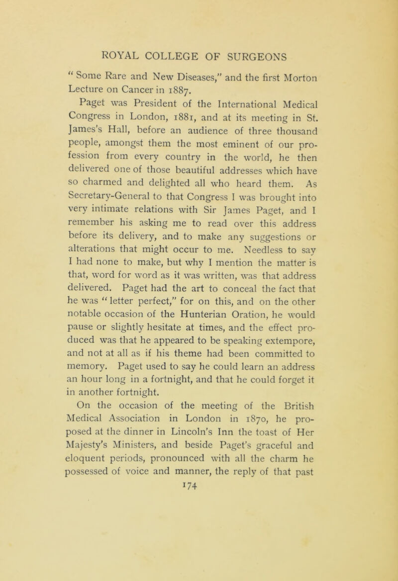u Some Rare and New Diseases, and the first Morton Lecture on Cancer in 1887. Paget was President of the International Medical Congress in London, 1881, and at its meeting in St. James's Hall, before an audience of three thousand people, amongst them the most eminent of our pro- fession from every country in the world, he then delivered one of those beautiful addresses which have so charmed and delighted all who heard them. As Secretary-General to that Congress I was brought into very intimate relations with Sir James Paget, and I remember his asking me to read over this address before its delivery, and to make any suggestions or alterations that might occur to me. Needless to say I had none to make, but why I mention the matter is that, word for word as it was written, was that address delivered. Paget had the art to conceal the fact that he was “ letter perfect, for on this, and on the other notable occasion of the Hunterian Oration, he would pause or slightly hesitate at times, and the effect pro- duced was that he appeared to be speaking extempore, and not at all as if his theme had been committed to memory. Paget used to say he could learn an address an hour long in a fortnight, and that he could forget it in another fortnight. On the occasion of the meeting of the British Medical Association in London in 1870, he pro- posed at the dinner in Lincoln’s Inn the toast of Her Majesty's Ministers, and beside Paget’s graceful and eloquent periods, pronounced with all the charm he possessed of voice and manner, the reply of that past U 4