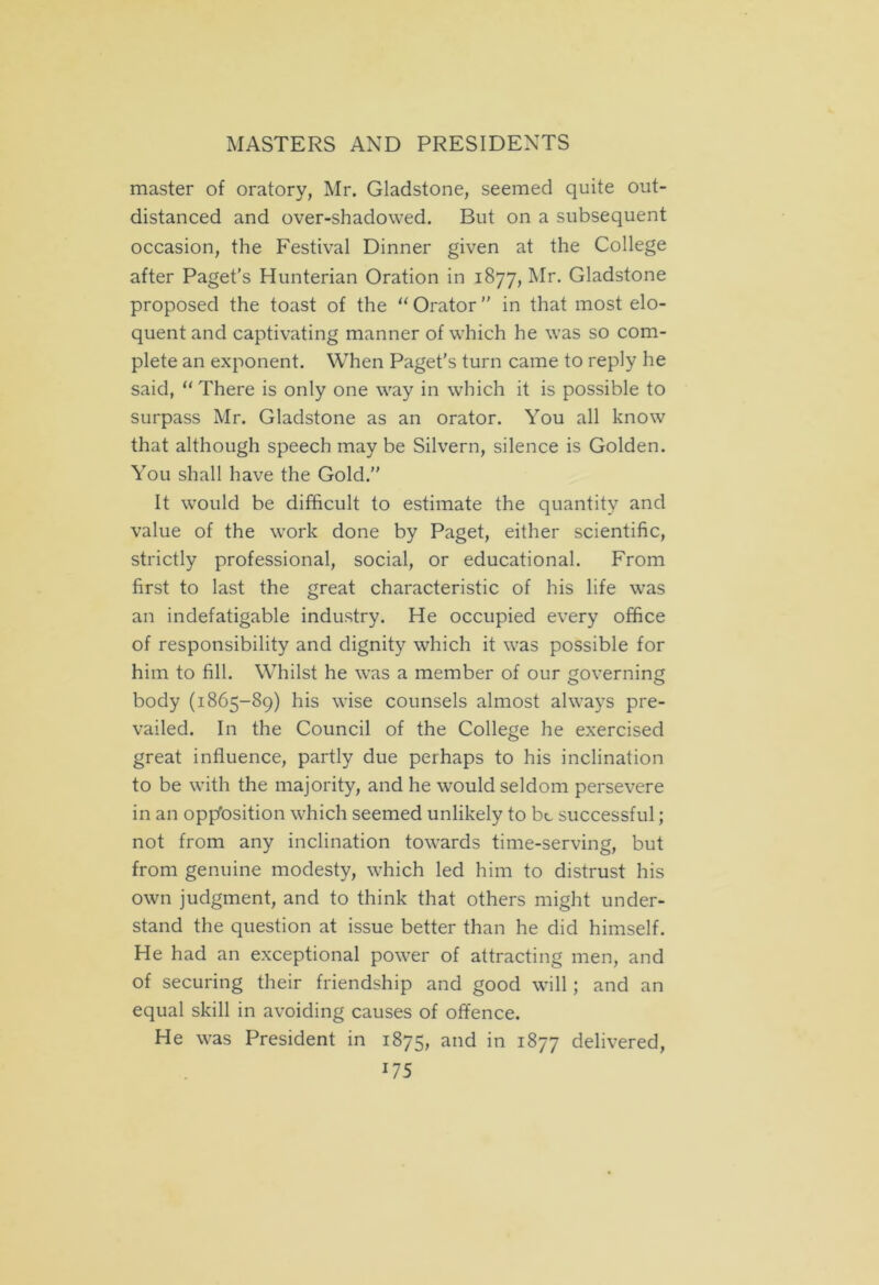master of oratory, Mr. Gladstone, seemed quite out- distanced and over-shadowed. But on a subsequent occasion, the Festival Dinner given at the College after Paget’s Hunterian Oration in 1877, Mr. Gladstone proposed the toast of the “ Orator ” in that most elo- quent and captivating manner of which he was so com- plete an exponent. When Paget's turn came to reply he said, “There is only one way in which it is possible to surpass Mr. Gladstone as an orator. You all know that although speech may be Silvern, silence is Golden. You shall have the Gold.” It would be difficult to estimate the quantity and value of the work done by Paget, either scientific, strictly professional, social, or educational. From first to last the great characteristic of his life was an indefatigable industry. He occupied every office of responsibility and dignity which it was possible for him to fill. Whilst he was a member of our governing body (1865-89) his wise counsels almost always pre- vailed. In the Council of the College he exercised great influence, partly due perhaps to his inclination to be with the majority, and he would seldom persevere in an opposition which seemed unlikely to be successful; not from any inclination towards time-serving, but from genuine modesty, which led him to distrust his own judgment, and to think that others might under- stand the question at issue better than he did himself. He had an exceptional power of attracting men, and of securing their friendship and good will ; and an equal skill in avoiding causes of offence. He was President in 1875? and in 1877 delivered,