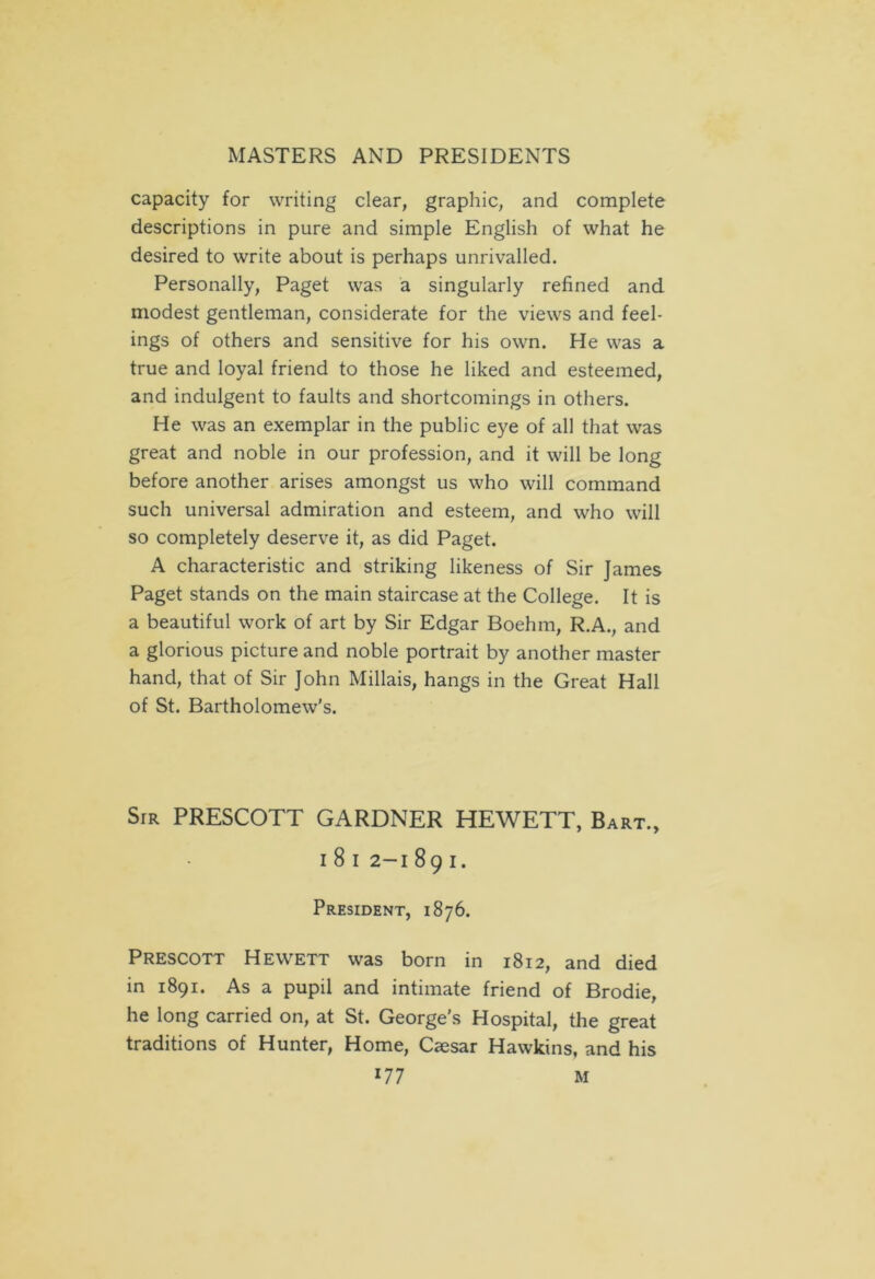 capacity for writing clear, graphic, and complete descriptions in pure and simple English of what he desired to write about is perhaps unrivalled. Personally, Paget was a singularly refined and modest gentleman, considerate for the views and feel- ings of others and sensitive for his own. He was a true and loyal friend to those he liked and esteemed, and indulgent to faults and shortcomings in others. He was an exemplar in the public eye of all that was great and noble in our profession, and it will be long before another arises amongst us who will command such universal admiration and esteem, and who will so completely deserve it, as did Paget. A characteristic and striking likeness of Sir James Paget stands on the main staircase at the College. It is a beautiful work of art by Sir Edgar Boehm, R.A., and a glorious picture and noble portrait by another master hand, that of Sir John Millais, hangs in the Great Hall of St. Bartholomew's. Sir PRESCOTT GARDNER HEWETT, Bart., I 8 I 2-1 891. President, 1876. Prescott Hewett was born in 1812, and died in 1891. As a pupil and intimate friend of Brodie, he long carried on, at St. George's Hospital, the great traditions of Hunter, Home, Caesar Hawkins, and his