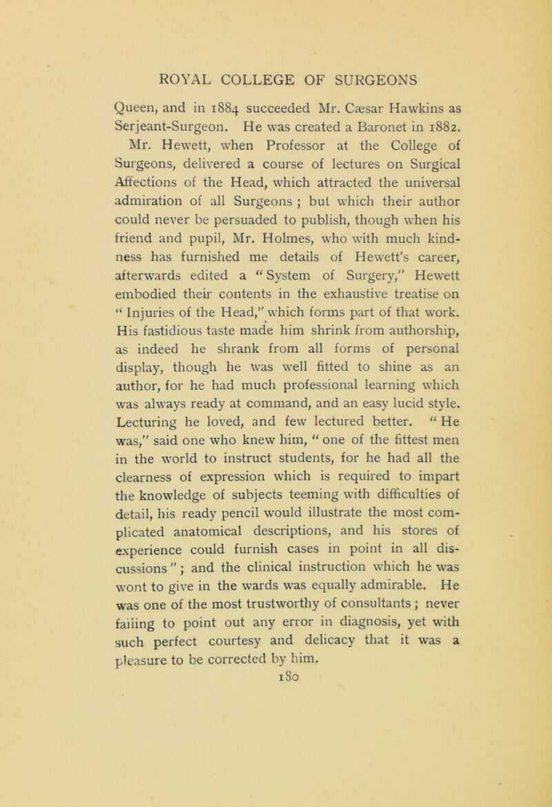 Queen, and in 1884 succeeded Mr. Caesar Hawkins as Serjeant-Surgeon. He was created a Baronet in 1882. Mr. Hewett, when Professor at the College of Surgeons, delivered a course of lectures on Surgical Affections of the Head, which attracted the universal admiration of all Surgeons ; but which their author could never be persuaded to publish, though when his friend and pupil, Mr. Holmes, who with much kind- ness has furnished me details of Hewett's career, afterwards edited a “ System of Surgery,” Hewett embodied their contents in the exhaustive treatise on “ Injuries of the Head,” which forms part of that work. His fastidious taste made him shrink from authorship, as indeed he shrank from all forms of personal display, though he was well fitted to shine as an author, for he had much professional learning which was always ready at command, and an easy lucid style. Lecturing he loved, and few lectured better. “ He was,” said one who knew him, “ one of the fittest men in the world to instruct students, for he had all the clearness of expression which is required to impart the knowledge of subjects teeming with difficulties of detail, his ready pencil would illustrate the most com- plicated anatomical descriptions, and his stores of experience could furnish cases in point in all dis- cussions ” ; and the clinical instruction which he was wont to give in the wards was equally admirable. He was one of the most trustworthy of consultants ; never fading to point out any error in diagnosis, yet with such perfect courtesy and delicacy that it was a pleasure to be corrected by him.