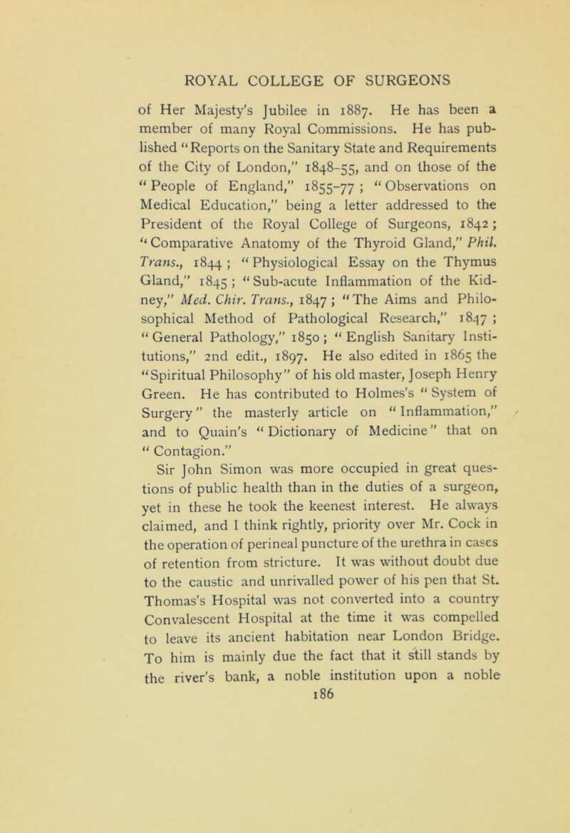 of Her Majesty’s Jubilee in 1887. He has been a member of many Royal Commissions. He has pub- lished “Reports on the Sanitary State and Requirements of the City of London,” 1848-55, and on those of the “ People of England,” 1855-77 ; “ Observations on Medical Education,” being a letter addressed to the President of the Royal College of Surgeons, 1842 ; “ Comparative Anatomy of the Thyroid Gland,” Phil. Trans., 1844; “Physiological Essay on the Thymus Gland,” 1845; “Sub-acute Inflammation of the Kid- ney,” Med. Chir. Trans., 1847; “The Aims and Philo- sophical Method of Pathological Research,” 1847 ; “General Pathology,” 1850; “English Sanitary Insti- tutions,” 2nd edit., 1897. He also edited in 1865 the “Spiritual Philosophy” of his old master, Joseph Henry Green. He has contributed to Holmes’s “ System of Surgery” the masterly article on “Inflammation,” and to Quain’s “ Dictionary of Medicine ” that on “ Contagion.” Sir John Simon was more occupied in great ques- tions of public health than in the duties of a surgeon, yet in these he took the keenest interest. He always claimed, and I think rightly, priority over Mr. Cock in the operation of perineal puncture of the urethra in cases of retention from stricture. It was without doubt due to the caustic and unrivalled power of his pen that St. Thomas’s Hospital was not converted into a country Convalescent Hospital at the time it was compelled to leave its ancient habitation near London Bridge. To him is mainly due the fact that it still stands by the river's bank, a noble institution upon a noble