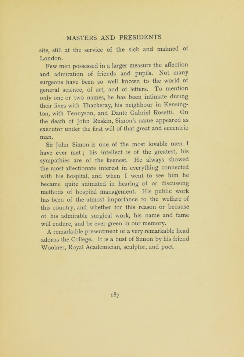 site, still at the service of the sick and maimed of London. Few men possessed in a larger measure the affection and admiration of friends and pupils. Not many surgeons have been so well known to the world of general science, of art, and of letters. To mention only one or two names, he has been intimate during their lives with Thackeray, his neighbour in Kensing- ton, with Tennyson, and Dante Gabriel Rosetti. On the death of John Ruskin, Simon’s name appeared as executor under the first will of that great and eccentric man. Sir John Simon is one of the most lovable men I have ever met ; his intellect is of the greatest, his sympathies are of the keenest. He always showed the most affectionate interest in everything connected with his hospital, and when I went to see him he became quite animated in hearing of or discussing methods of hospital management. His public work has been of the utmost importance to the welfare of this country, and whether for this reason or because of his admirable surgical work, his name and fame will endure, and be ever green in our memory. A remarkable presentment of a very remarkable head adorns the College. It is a bust of Simon by his friend Woolner, Royal Academician, sculptor, and poet.