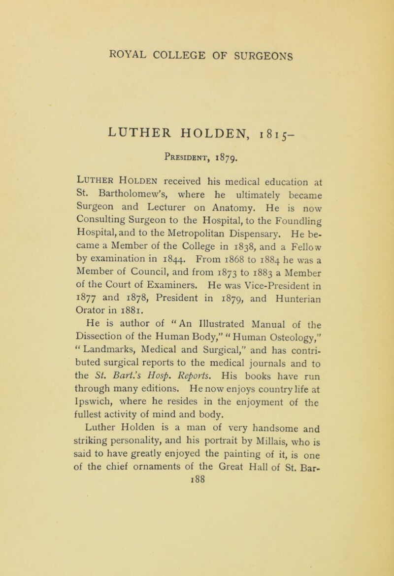 LUTHER HOLDEN, 1815- President, 1879. Luther Holden received his medical education at St. Bartholomew's, where he ultimately became Surgeon and Lecturer on Anatomy. He is now Consulting Surgeon to the Hospital, to the Foundling Hospital, and to the Metropolitan Dispensary. He be- came a Member of the College in 1838, and a Fellow by examination in 1844. From 1868 to 1884 he was a Member of Council, and from 1873 to 1883 a Member of the Court of Examiners. He was Vice-President in 1877 and 1878, President in 1879, and Hunterian Orator in 1881. He is author of “ An Illustrated Manual of the Dissection of the Human Body,” “ Human Osteology,” “ Landmarks, Medical and Surgical,” and has contri- buted surgical reports to the medical journals and to the St. Bart.’s Hosp. Reports. His books have run through many editions. He now enjoys country life at Ipswich, where he resides in the enjoyment of the fullest activity of mind and body. Luther Holden is a man of very handsome and striking personality, and his portrait by Millais, who is said to have greatly enjoyed the painting of it, is one of the chief ornaments of the Great Hall of St. Bar-
