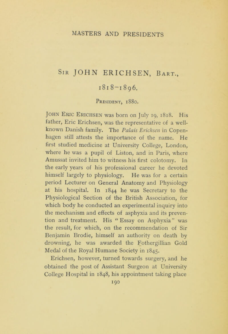 Sir JOHN ERICHSEN, Bart., i8i 8-i 896. President, 1880. John Eric Erichsen was born on July 19, 1818. His father, Eric Erichsen, was the representative of a well- known Danish family. The Palais Erichsen in Copen- hagen still attests the importance of the name. He first studied medicine at University College, London, where he was a pupil of Liston, and in Paris, where Amussat invited him to witness his first colotomy. In the early years of his professional career he devoted himself largely to physiology. He was for a certain period Lecturer on General Anatomy and Physiology at his hospital. In 1844 he was Secretary to the Physiological Section of the British Association, for which body he conducted an experimental inquiry into the mechanism and effects of asphyxia and its preven- tion and treatment. His “Essay on Asphyxia was the result, for which, on the recommendation of Sir Benjamin Brodie, himself an authority on death by drowning, he was awarded the Fothergillian Gold Medal of the Royal Humane Society in 1845. Erichsen, however, turned towards surgery, and he obtained the post of Assistant Surgeon at University College Hospital in 1848, his appointment taking place