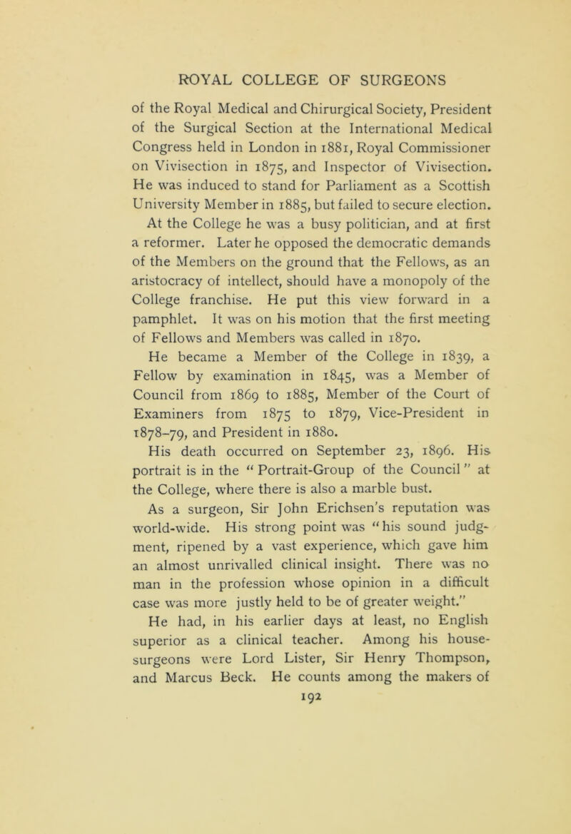 of the Royal Medical and Chirurgical Society, President of the Surgical Section at the International Medical Congress held in London in 1881, Royal Commissioner on Vivisection in 1875, and Inspector of Vivisection. He was induced to stand for Parliament as a Scottish University Member in 1885, but failed to secure election. At the College he was a busy politician, and at first a reformer. Later he opposed the democratic demands of the Members on the ground that the Fellows, as an aristocracy of intellect, should have a monopoly of the College franchise. He put this view forward in a pamphlet. It was on his motion that the first meeting of Fellows and Members was called in 1870. He became a Member of the College in 1839, a Fellow by examination in 1845, was a Member of Council from 1869 to 1885, Member of the Court of Examiners from 1875 to 1879, Vice-President in 1878-79, and President in 1880. His death occurred on September 23, 1896. His portrait is in the “ Portrait-Group of the Council  at the College, where there is also a marble bust. As a surgeon, Sir John Erichsen’s reputation was wrorld-wide. His strong point was “his sound judg- ment, ripened by a vast experience, which gave him an almost unrivalled clinical insight. There was no man in the profession whose opinion in a difficult case was more justly held to be of greater weight. He had, in his earlier days at least, no English superior as a clinical teacher. Among his house- surgeons were Lord Lister, Sir Henry Thompson, and Marcus Beck. He counts among the makers of