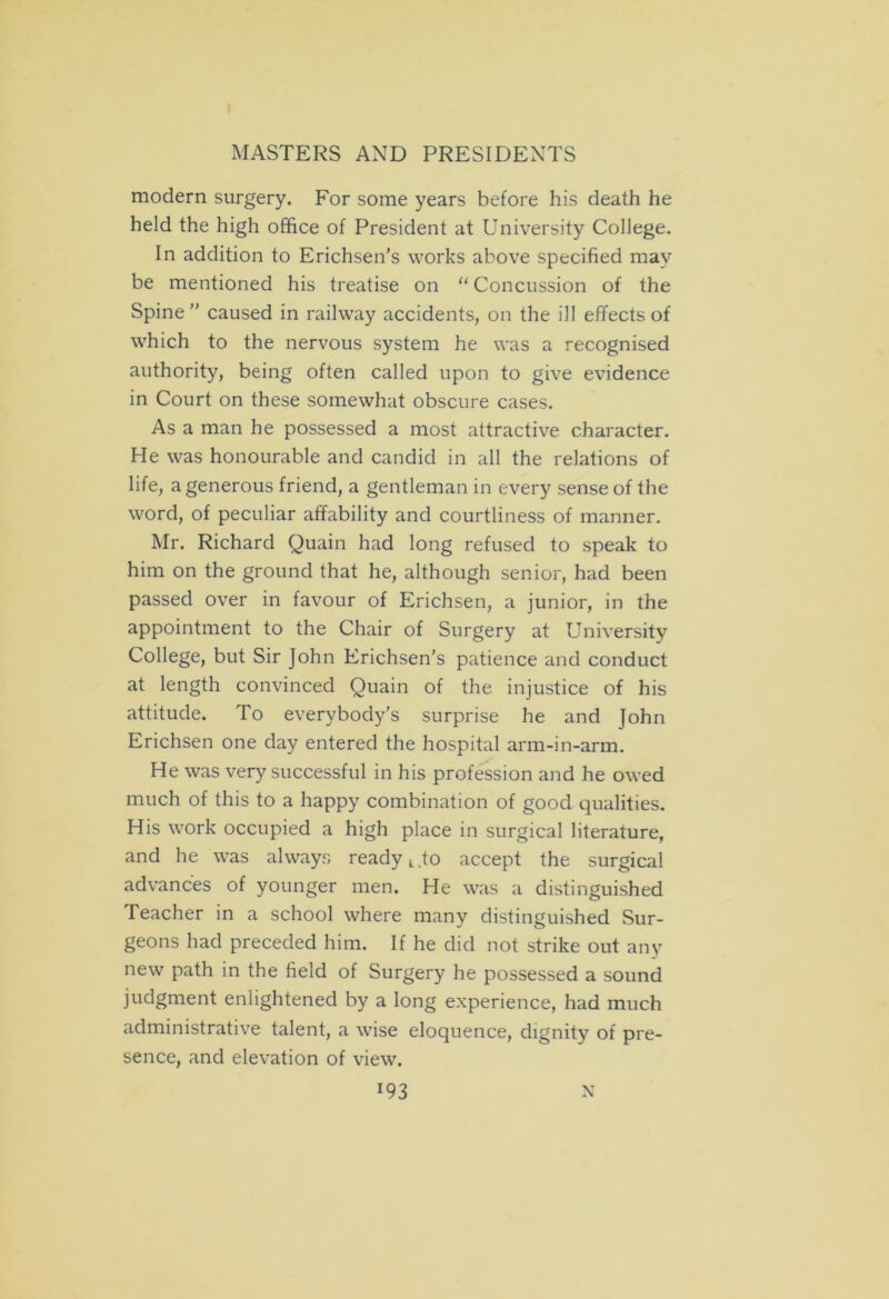 modern surgery. For some years before his death he held the high office of President at University College. In addition to Erichsen’s works above specified may be mentioned his treatise on “Concussion of the Spine ” caused in railway accidents, on the ill effects of which to the nervous system he was a recognised authority, being often called upon to give evidence in Court on these somewhat obscure cases. As a man he possessed a most attractive character. He was honourable and candid in all the relations of life, a generous friend, a gentleman in every sense of the word, of peculiar affability and courtliness of manner. Mr. Richard Quain had long refused to speak to him on the ground that he, although senior, had been passed over in favour of Erichsen, a junior, in the appointment to the Chair of Surgery at University College, but Sir John Erichsen’s patience and conduct at length convinced Quain of the injustice of his attitude. To everybody's surprise he and John Erichsen one day entered the hospital arm-in-arm. He was very successful in his profession and he owed much of this to a happy combination of good qualities. His work occupied a high place in surgical literature, and he was always ready k .to accept the surgical advances of younger men. He was a distinguished Teacher in a school where many distinguished Sur- geons had preceded him. If he did not strike out any new path in the field of Surgery he possessed a sound judgment enlightened by a long experience, had much administrative talent, a wise eloquence, dignity of pre- sence, and elevation of view. J93 N
