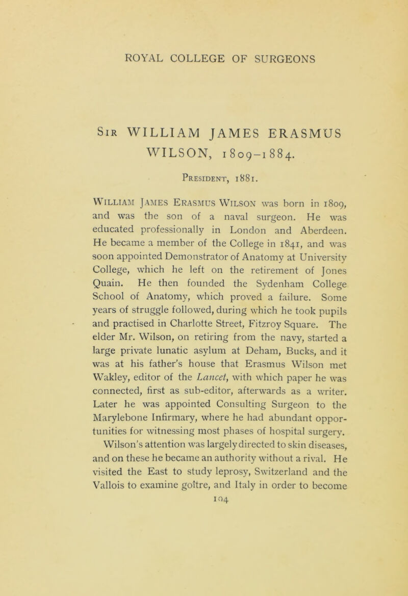 Sir WILLIAM JAMES ERASMUS WILSON, 1809-1884. President, 1881. William James Erasmus Wilson was born in 1809, and was the son of a naval surgeon. He was educated professionally in London and Aberdeen. He became a member of the College in 1841, and was soon appointed Demonstrator of Anatomy at University College, which he left on the retirement of Jones Quain. He then founded the Sydenham College School of Anatomy, which proved a failure. Some years of struggle followed, during which he took pupils and practised in Charlotte Street, Fitzroy Square. The elder Mr. Wilson, on retiring from the navy, started a large private lunatic asylum at Deham, Bucks, and it was at his father's house that Erasmus Wilson met Wakley, editor of the Lancet, with which paper he was connected, first as sub-editor, afterwards as a writer. Later he was appointed Consulting Surgeon to the Marylebone Infirmary, where he had abundant oppor- tunities for witnessing most phases of hospital surgery. Wilson’s attention was largely directed to skin diseases, and on these he became an authority without a rival. He visited the East to study leprosy, Switzerland and the Vallois to examine goitre, and Italy in order to become 104