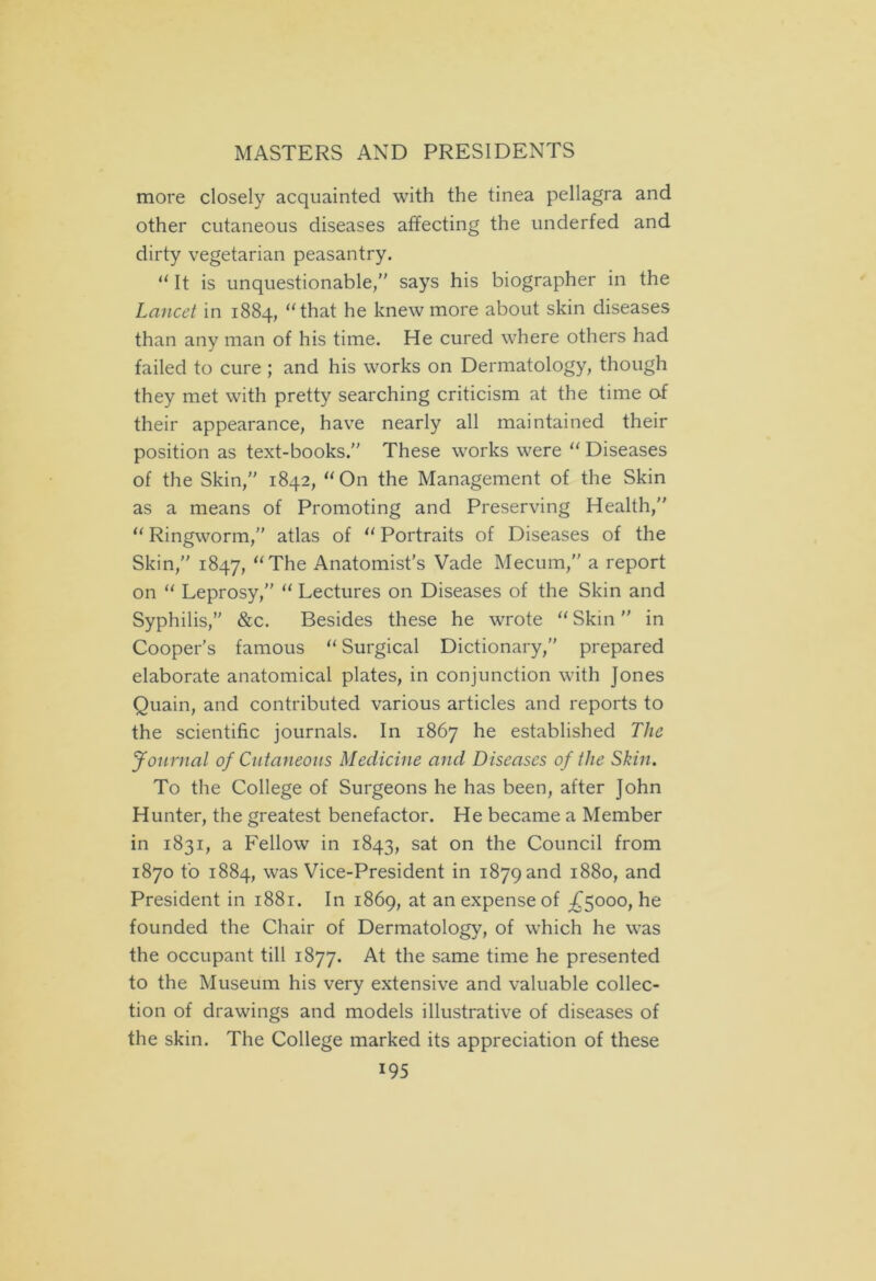 more closely acquainted with the tinea pellagra and other cutaneous diseases affecting the underfed and dirty vegetarian peasantry. “ It is unquestionable,” says his biographer in the Lancet in 1884, “that he knew more about skin diseases than any man of his time. He cured where others had failed to cure ; and his works on Dermatology, though they met with pretty searching criticism at the time af their appearance, have nearly all maintained their position as text-books.” These works were “ Diseases of the Skin,” 1842, “ On the Management of the Skin as a means of Promoting and Preserving Health,” “ Ringworm,” atlas of u Portraits of Diseases of the Skin,” 1847, “The Anatomist’s Vade Mecum,” a report on “ Leprosy,” “ Lectures on Diseases of the Skin and Syphilis,” &c. Besides these he wrote “ Skin ” in Cooper’s famous “ Surgical Dictionary,” prepared elaborate anatomical plates, in conjunction with Jones Quain, and contributed various articles and reports to the scientific journals. In 1867 he established The Journal of Cutaneous Medicine and Diseases of the Skin. To the College of Surgeons he has been, after John Hunter, the greatest benefactor. He became a Member in 1831, a Fellow in 1843, sat on the Council from 1870 to 1884, was Vice-President in 1879 and 1880, and President in 1881. In 1869, at an expense of £5000, he founded the Chair of Dermatology, of which he was the occupant till 1877. At the same time he presented to the Museum his very extensive and valuable collec- tion of drawings and models illustrative of diseases of the skin. The College marked its appreciation of these