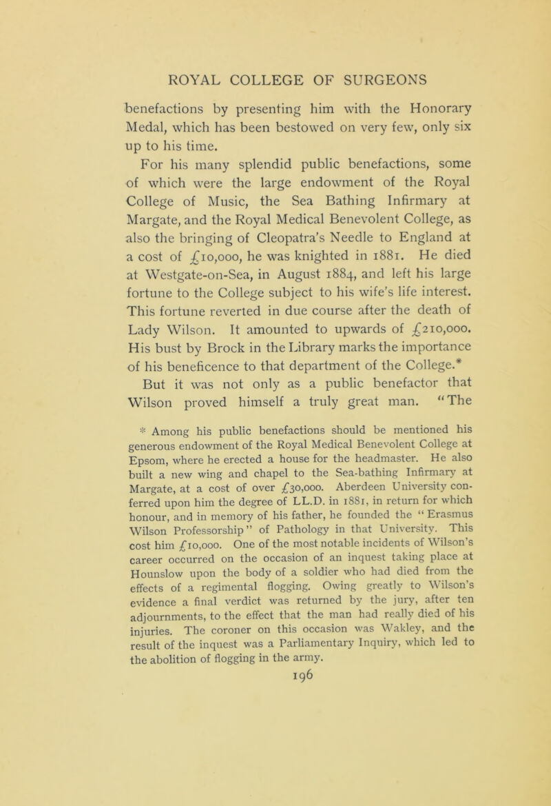 benefactions by presenting him with the Honorary Medal, which has been bestowed on very few, only six up to his time. For his many splendid public benefactions, some of which were the large endowment of the Royal College of Music, the Sea Bathing Infirmary at Margate, and the Royal Medical Benevolent College, as also the bringing of Cleopatra’s Needle to England at a cost of £io,ooo, he was knighted in 1881. He died at Westgate-on-Sea, in August 1884, and left his large fortune to the College subject to his wife’s life interest. This fortune reverted in due course after the death of Lady Wilson. It amounted to upwards of £210,000. His bust by Brock in the Library marks the importance of his beneficence to that department of the College.* But it was not only as a public benefactor that Wilson proved himself a truly great man. “The * Among his public benefactions should be mentioned his generous endowment of the Royal Medical Benevolent College at Epsom, where he erected a house for the headmaster. He also built a new wing and chapel to the Sea-bathing Infirmary at Margate, at a cost of over £30,000. Aberdeen University con- ferred upon him the degree of LL.D. in 1881, in return for which honour, and in memory of his father, he founded the “ Erasmus Wilson Professorship” of Pathology in that University. This cost him £10,000. One of the most notable incidents of Wilson’s career occurred on the occasion of an inquest taking place at Hounslow upon the body of a soldier who had died from the effects of a regimental flogging. Owing greatly to Wilson’s evidence a final verdict was returned by the jury, after ten adjournments, to the effect that the man had really died of his injuries. The coroner on this occasion was Wakley, and the result of the inquest was a Parliamentary Inquiry, which led to the abolition of flogging in the army.