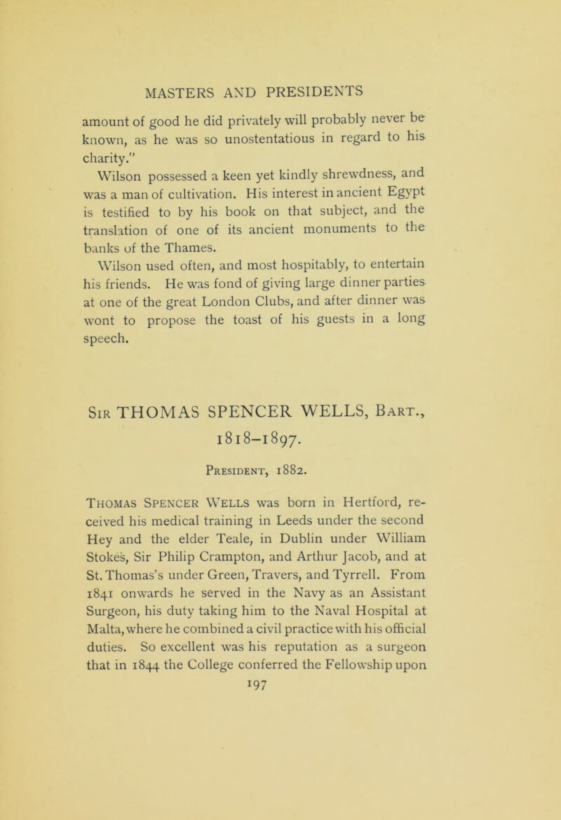 amount of good he did privately will probably never be known, as he was so unostentatious in regard to his charity. Wilson possessed a keen yet kindly shrewdness, and was a man of cultivation. His interest in ancient Egypt is testified to by his book on that subject, and the translation of one of its ancient monuments to the banks of the Thames. Wilson used often, and most hospitably, to entertain his friends. He was fond of giving large dinner parties at one of the great London Clubs, and after dinner was wont to propose the toast of his guests in a long speech. Sir THOMAS SPENCER WELLS, Bart., 1818-1897. President, 1882. Thomas Spencer Wells was born in Hertford, re- ceived his medical training in Leeds under the second Hey and the elder Teale, in Dublin under William Stokes, Sir Philip Crampton, and Arthur Jacob, and at St. Thomas’s under Green, Travers, and Tyrrell. From 1841 onwards he served in the Navy as an Assistant Surgeon, his duty taking him to the Naval Hospital at Malta, where he combined a civil practice with his official duties. So excellent was his reputation as a surgeon that in 1844 the College conferred the Fellowship upon