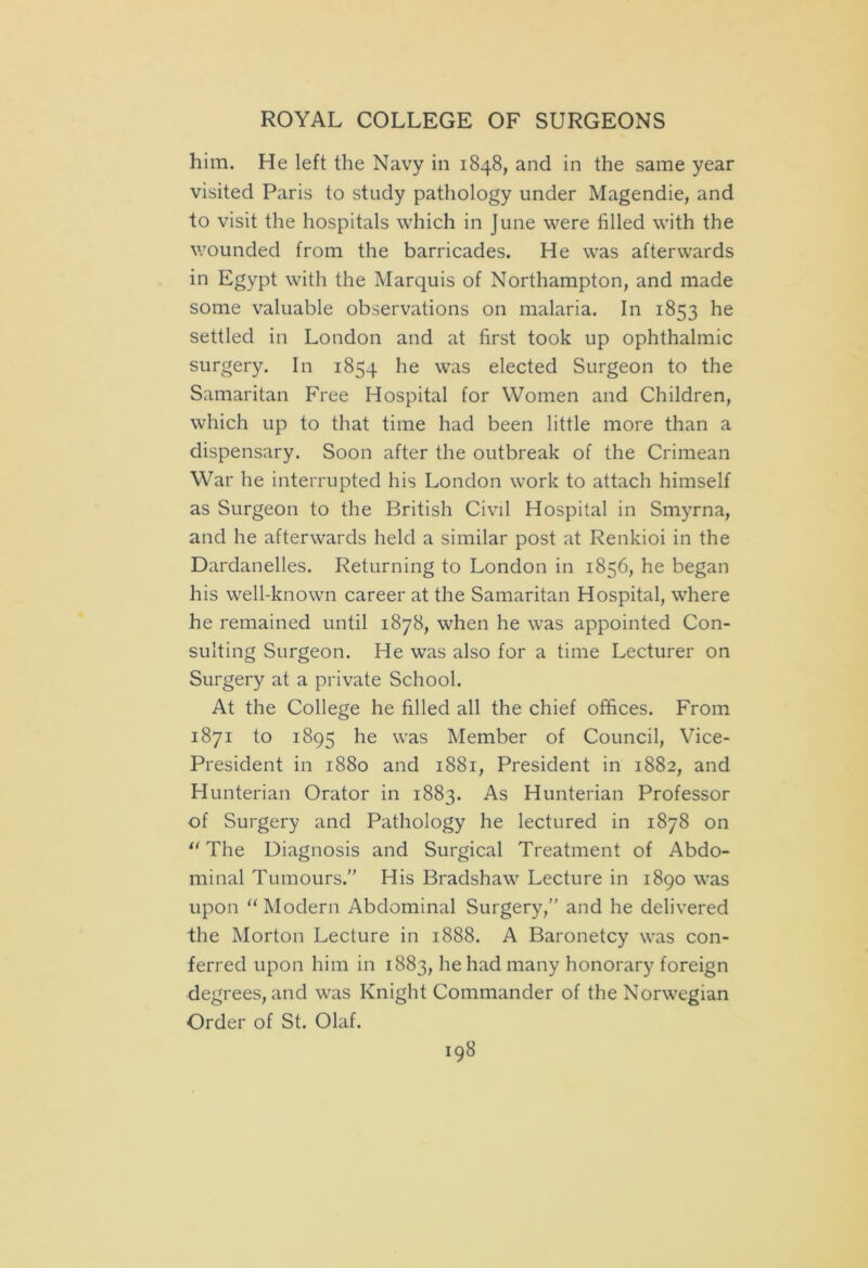 him. He left the Navy in 1848, and in the same year visited Paris to study pathology under Magendie, and to visit the hospitals which in June were filled with the wounded from the barricades. He was afterwards in Egypt with the Marquis of Northampton, and made some valuable observations on malaria. In 1853 he settled in London and at first took up ophthalmic surgery. In 1854 he was elected Surgeon to the Samaritan Free Hospital for Women and Children, which up to that time had been little more than a dispensary. Soon after the outbreak of the Crimean War he interrupted his London work to attach himself as Surgeon to the British Civil Hospital in Smyrna, and he afterwards held a similar post at Renkioi in the Dardanelles. Returning to London in 1856, he began his well-known career at the Samaritan Hospital, where he remained until 1878, when he was appointed Con- sulting Surgeon. He was also for a time Lecturer on Surgery at a private School. At the College he filled all the chief offices. From 1871 to 1895 he was Member of Council, Vice- President in 1880 and 1881, President in 1882, and Hunterian Orator in 1883. As Hunterian Professor of Surgery and Pathology he lectured in 1878 on 0 The Diagnosis and Surgical Treatment of Abdo- minal Tumours.” His Bradshaw Lecture in 1890 was upon 11 Modern Abdominal Surgery,” and he delivered the Morton Lecture in 1888. A Baronetcy was con- ferred upon him in 1883, he had many honorary foreign degrees, and was Knight Commander of the Norwegian Order of St. Olaf.