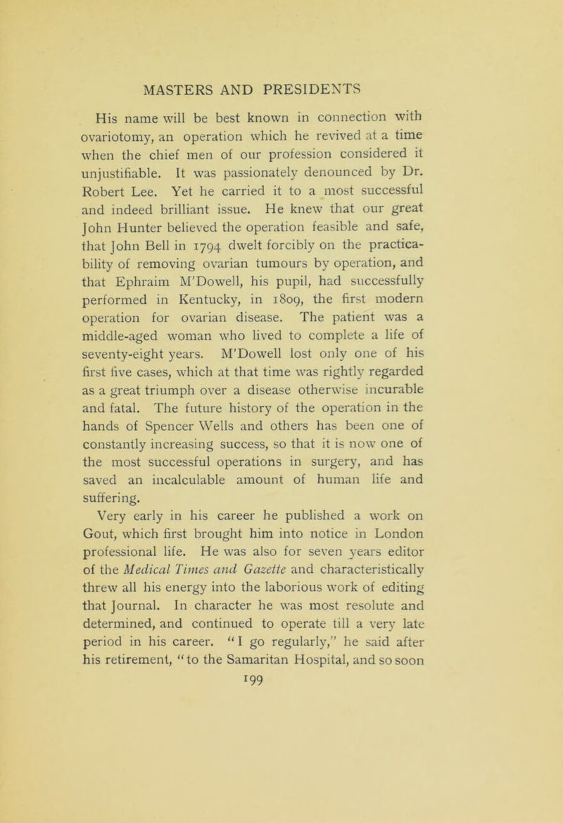 His name will be best known in connection with ovariotomy, an operation which he revived at a time when the chief men of our profession considered it unjustifiable. It was passionately denounced by Dr. Robert Lee. Yet he carried it to a most successful and indeed brilliant issue. He knew that our great John Hunter believed the operation feasible and safe, that John Bell in 1794 dwelt forcibly on the practica- bility of removing ovarian tumours by operation, and that Ephraim M'Dowell, his pupil, had successfully performed in Kentucky, in 1809, the first modern operation for ovarian disease. The patient was a middle-aged woman who lived to complete a life of seventy-eight years. M’Dowell lost only one of his first five cases, which at that time was rightly regarded as a great triumph over a disease otherwise incurable and fatal. The future history of the operation in the hands of Spencer Wells and others has been one of constantly increasing success, so that it is now one of the most successful operations in surgery, and has saved an incalculable amount of human life and suffering. Very early in his career he published a work on Gout, which first brought him into notice in London professional life. He was also for seven years editor of the Medical Times and Gazette and characteristically threw all his energy into the laborious work of editing that Journal. In character he was most resolute and determined, and continued to operate till a very late period in his career. “ I go regularly,” he said after his retirement, “to the Samaritan Hospital, and so soon I99