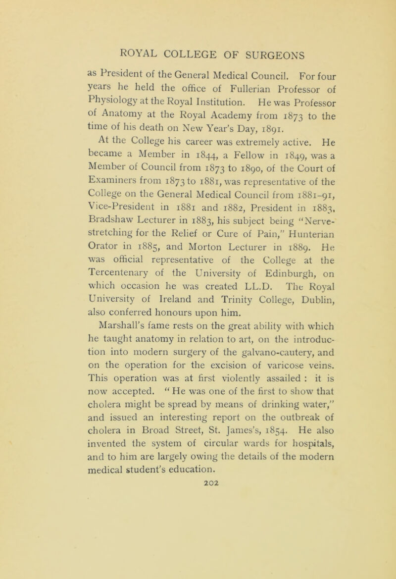as President of the General Medical Council. For four years he held the office of Fullerian Professor of Physiology at the Royal Institution. He was Professor of Anatomy at the Royal Academy from 1873 to the time of his death on New Year’s Day, 1891. At the College his career was extremely active. He became a Member in 1844, a Fellow in 1849, was a Member of Council from 1873 to 1890, of the Court of Examiners from 1873 to 1881, was representative of the College on the General Medical Council from 1881-91, Vice-President in 1881 and 1882, President in 1883, Bradshaw Lecturer in 1883, his subject being “Nerve- stretching for the Relief or Cure of Pain,” Hunterian Orator in 1885, and Morton Lecturer in 1889. He was official representative of the College at the Tercentenary of the University of Edinburgh, on which occasion he was created LL.D. The Royal University of Ireland and Trinity College, Dublin, also conferred honours upon him. Marshall’s fame rests on the great ability with which he taught anatomy in relation to art, on the introduc- tion into modern surgery of the galvano-cautery, and on the operation for the excision of varicose veins. This operation was at first violently assailed : it is now accepted. “ He was one of the first to show that cholera might be spread by means of drinking water,” and issued an interesting report on the outbreak of cholera in Broad Street, St. James’s, 1854. He also invented the system of circular wards for hospitals, and to him are largely owing the details of the modern medical student's education.