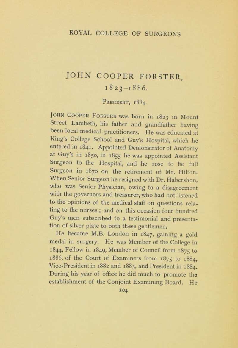 JOHN COOPER FORSTER, i 823-18 86. President, 1884. John Cooper Forster was born in 1823 in Mount Street Lambeth, his father and grandfather having been local medical practitioners. He was educated at King s College School and Guy’s Hospital, which he entered in 1841. Appointed Demonstrator of Anatomy at Guy s in 1850, in 1855 he was appointed Assistant Surgeon to the Hospital, and he rose to be full Surgeon in 1870 on the retirement of Mr. Hilton. W hen Senior Surgeon he resigned with Dr. Habershon, who was Senior Physician, owing to a disagreement with the governors and treasurer, who had not listened to the opinions of the medical staff on questions rela- ting to the nurses ; and on this occasion four hundred Guy’s men subscribed to a testimonial and presenta- tion of silver plate to both these gentlemen. He became M.B. London in 1847, gaijaing a gold medal in surgery. He was Member of the College in 1844, Fellow in 1849, Member of Council from 1875 to 1886, of the Court of Examiners from 1875 to 1884, Vice-President in 1882 and 1883, and President in 1884. During his year of office he did much to promote the establishment of the Conjoint Examining Board. He