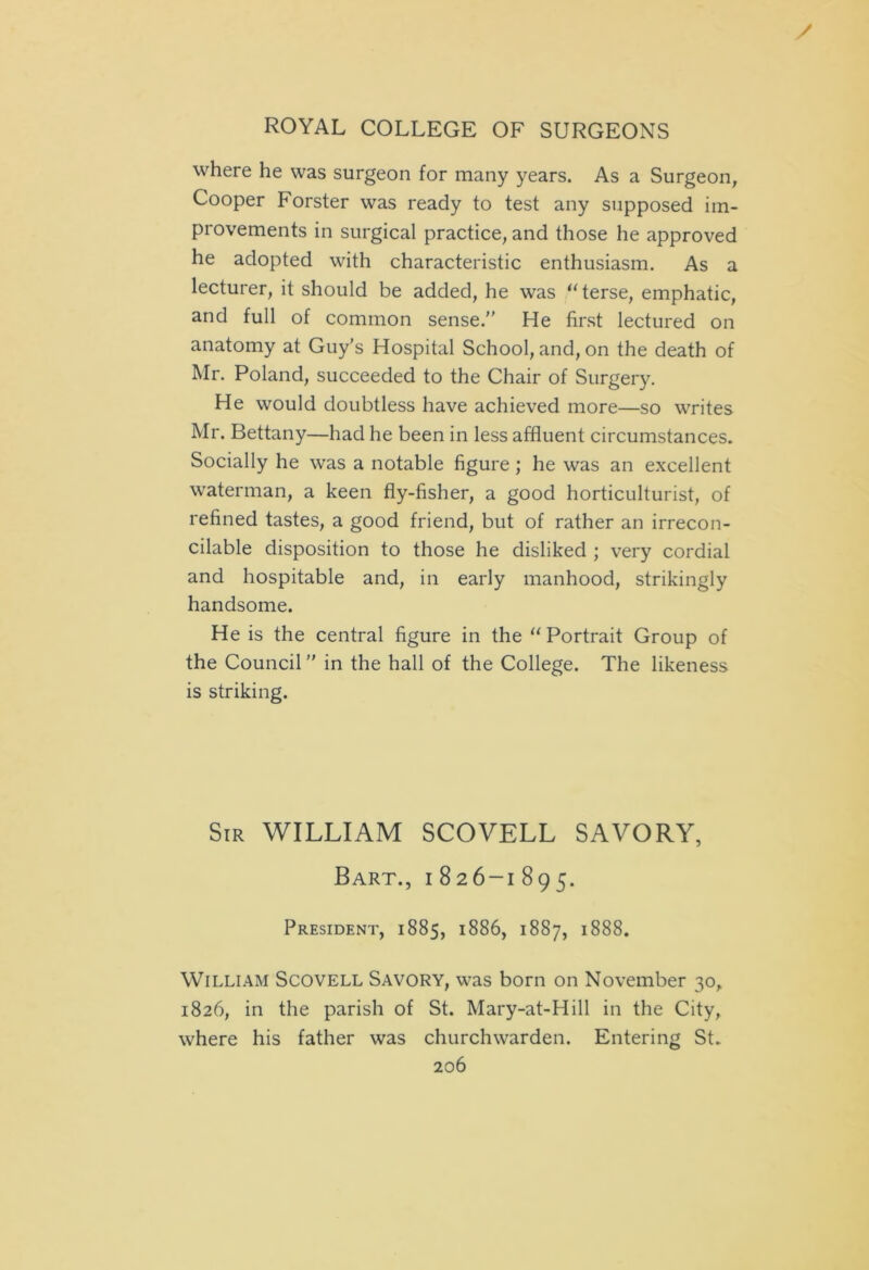 / ROYAL COLLEGE OF SURGEONS where he was surgeon for many years. As a Surgeon, Cooper Forster was ready to test any supposed im- provements in surgical practice, and those he approved he adopted with characteristic enthusiasm. As a lecturer, it should be added, he was “terse, emphatic, and full of common sense.” He first lectured on anatomy at Guy’s Hospital School, and, on the death of Mr. Poland, succeeded to the Chair of Surgery. He would doubtless have achieved more—so writes Mr. Bettany—had he been in less affluent circumstances. Socially he was a notable figure; he was an excellent waterman, a keen fly-fisher, a good horticulturist, of refined tastes, a good friend, but of rather an irrecon- cilable disposition to those he disliked ; very cordial and hospitable and, in early manhood, strikingly handsome. He is the central figure in the “ Portrait Group of the Council ” in the hall of the College. The likeness is striking. Sir WILLIAM SCOVELL SAVORY, Bart., i 826-1 895. President, 1885, 1886, 1887, 1888. William Scovell Savory, was born on November 30, 1826, in the parish of St. Mary-at-Hill in the City, where his father was churchwarden. Entering St.