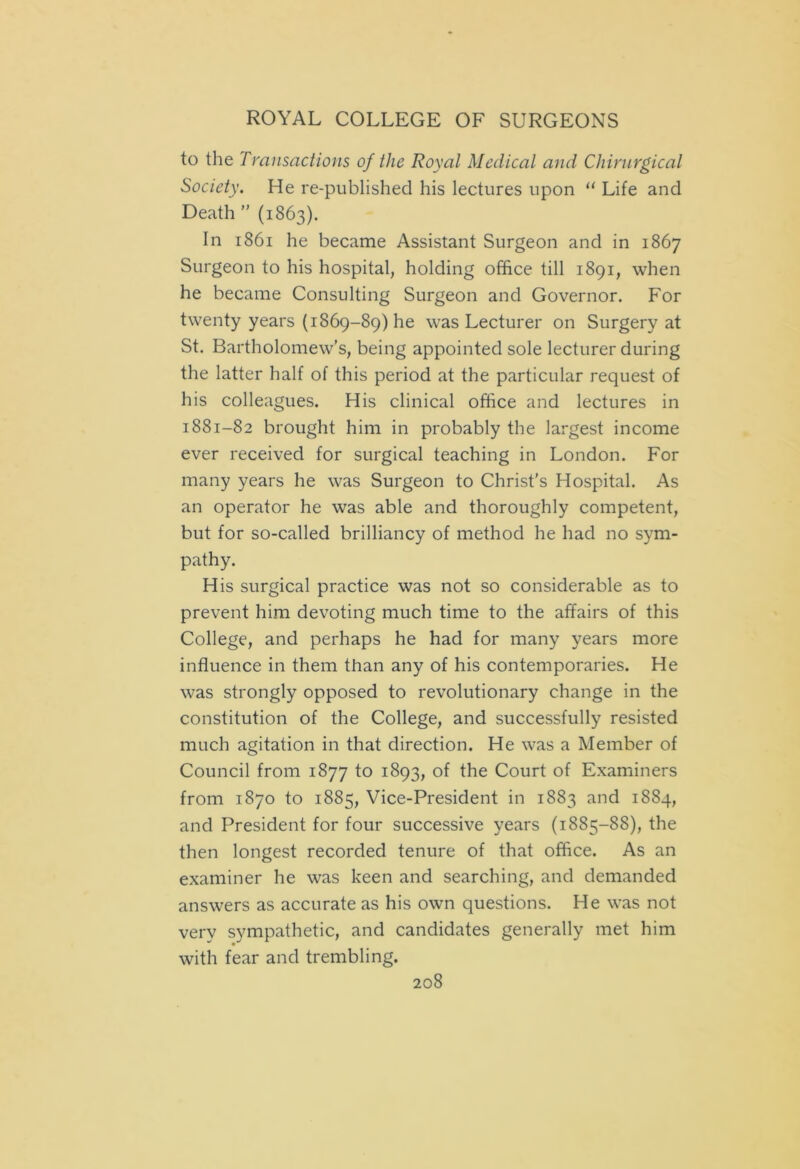to the Transactions of the Royal Medical and Chirnrgical Society. He re-publishecl his lectures upon 11 Life and Death ” (1863). In 1861 he became Assistant Surgeon and in 1867 Surgeon to his hospital, holding office till 1891, when he became Consulting Surgeon and Governor. For twenty years (1869-89) he was Lecturer on Surgery at St. Bartholomew’s, being appointed sole lecturer during the latter half of this period at the particular request of his colleagues. His clinical office and lectures in 1881-82 brought him in probably the largest income ever received for surgical teaching in London. For many years he was Surgeon to Christ’s Hospital. As an operator he was able and thoroughly competent, but for so-called brilliancy of method he had no sym- pathy. His surgical practice was not so considerable as to prevent him devoting much time to the affairs of this College, and perhaps he had for many years more influence in them than any of his contemporaries. He was strongly opposed to revolutionary change in the constitution of the College, and successfully resisted much agitation in that direction. He was a Member of Council from 1877 to 1893, of the Court of Examiners from 1870 to 1885, Vice-President in 1883 and 1884, and President for four successive years (1885-88), the then longest recorded tenure of that office. As an examiner he was keen and searching, and demanded answers as accurate as his own questions. He was not very sympathetic, and candidates generally met him with fear and trembling.