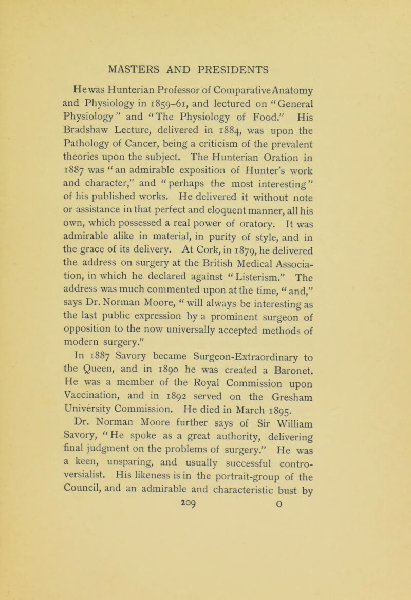 He was Hunterian Professor of Comparative Anatomy and Physiology in 1859-61, and lectured on “ General Physiology and “The Physiology of Food.” His Bradshaw Lecture, delivered in 1884, was upon the Pathology of Cancer, being a criticism of the prevalent theories upon the subject. The Hunterian Oration in 1887 was “an admirable exposition of Hunter’s work and character, and “ perhaps the most interesting ” of his published works. He delivered it without note or assistance in that perfect and eloquent manner, all his own, which possessed a real power of oratory. It was admirable alike in material, in purity of style, and in the grace of its delivery. At Cork, in 1879, he delivered the address on surgery at the British Medical Associa- tion, in which he declared against “ Listerism. The address was much commented upon at the time, “and, says Dr. Norman Moore, “ will always be interesting as the last public expression by a prominent surgeon of opposition to the now universally accepted methods of modern surgery. In 1887 Savory became Surgeon-Extraordinary to the Queen, and in 1890 he was created a Baronet. He was a member of the Royal Commission upon Vaccination, and in 1892 served on the Gresham University Commission. He died in March 1895. Dr. Norman Moore further says of Sir William Savory, “He spoke as a great authority, delivering final judgment on the problems of surgery. He was a keen, unsparing, and usually successful contro- versialist. His likeness is in the portrait-group of the Council, and an admirable and characteristic bust by