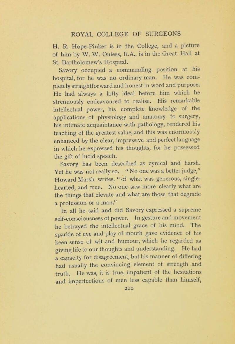H. R. Hope-Pinker is in the College, and a picture of him by W. W. Ouless, R.A., is in the Great Hall at St. Bartholomew's Hospital. Savory occupied a commanding position at his hospital, for he was no ordinary man. He was com- pletely straightforward and honest in word and purpose. He had always a lofty ideal before him which he strenuously endeavoured to realise. His remarkable intellectual power, his complete knowledge of the applications of physiology and anatomy to surgery, his intimate acquaintance with pathology, rendered his teaching of the greatest value, and this was enormously enhanced by the clear, impressive and perfect language in which he expressed his thoughts, for he possessed the gift of lucid speech. Savory has been described as cynical and harsh. Yet he was not really so. “No one was a better judge,” Howard Marsh writes, “of what was generous, single- hearted, and true. No one saw more clearly what are the things that elevate and what are those that degrade a profession or a man.” In all he said and did Savory expressed a supreme self-consciousness of power. In gesture and movement he betrayed the intellectual grace of his mind. The sparkle of eye and play of mouth gave evidence of his keen sense of wit and humour, which he regarded as giving life to our thoughts and understanding. He had a capacity for disagreement, but his manner of differing had usually the convincing element of strength and truth. He was, it is true, impatient of the hesitations and imperfections of men less capable than himself,