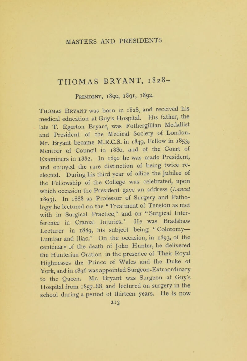 THOMAS BRYANT, 1828- PRESIDENT, 1890, 1891, 1892. Thomas Bryant was born in 1828, and received his medical education at Guy’s Hospital. His father, the late T. Egerton Bryant, was Fothergillian Medallist and President of the Medical Society of London. Mr. Bryant became M.R.C.S. in 1849, Fellow in 1853, Member of Council in 1880, and of the Court of Examiners in 1882. In 1890 he was made Piesident, and enjoyed the rare distinction of being twice re- elected. During his third year of office the Jubilee of the Fellowship of the College was celebrated, upon which occasion the President gave an address {Lancet 1893). In 1888 as Professor of Surgery and Patho- logy he lectured on the “Treatment of Tension as met with in Surgical Practice, and on “Surgical Inter- ference in Cranial Injuries.’’ He was Bradshaw Lecturer in 1889* his subject being “ Colotomy Lumbar and Iliac. On the occasion, in 1893, of the centenary of the death of John Hunter, he delivered the Hunterian Oration in the presence of Their Royal Highnesses the Prince of Wales and the Duke of York, and in 1896 was appointed Surgeon-Extraordinary to the Queen. Mr. Bryant was Surgeon at Guy’s Hospital from 1857-88, and lectured on surgery in the school during a period of thirteen years. He is now