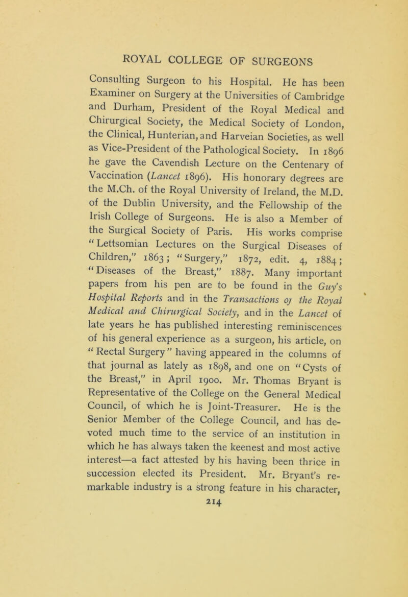 Consulting Surgeon to his Hospital. He has been Examiner on Surgery at the Universities of Cambridge and Durham, President of the Royal Medical and Chirurgical Society, the Medical Society of London, the Clinical, Hunterian, and Harveian Societies, as well as Vice-President of the Pathological Society. In 1896 he gave the Cavendish Lecture on the Centenary of Vaccination (Lancet 1896). His honorary degrees are the M.Ch. of the Royal University of Ireland, the M.D. of the Dublin University, and the Fellowship of the Iiish College of Surgeons. He is also a Member of the Surgical Society of Paris. His works comprise “ Lettsomian Lectures on the Surgical Diseases of Children, 1863; “Surgery, 1872, edit. 4, 1884; “Diseases of the Breast, 1887. Many important papers from his pen are to be found in the Guy’s Hospital Reports and in the Transactions oj the Royal Medical and Chirurgical Society, and in the Lancet of late years he has published interesting reminiscences of his general experience as a surgeon, his article, on “ Rectal Surgery having appeared in the columns of that journal as lately as 1898, and one on “Cysts of the Breast, in April 1900. Mr. Thomas Bryant is Representative of the College on the General Medical Council, of which he is Joint-Treasurer. He is the Senior Member of the College Council, and has de- voted much time to the service of an institution in which he has always taken the keenest and most active interest—a fact attested by his having been thrice in succession elected its President. Mr. Bryant's re- markable industry is a strong feature in his character,