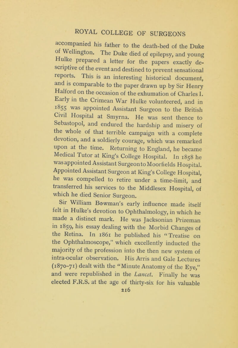 accompanied his father to the death-bed of the Duke of Wellington. The Duke died of epilepsy, and young Hulke prepared a letter for the papers exactly de- sciiptive of the event and destined to prevent sensational repoits. This is an interesting historical document, and is comparable to the paper drawn up by Sir Henry Halfoid on the occasion of the exhumation of Charles I. Early in the Crimean War Hulke volunteered, and in ^55 was appointed Assistant Surgeon to the British Civil Hospital at Smyrna. He was sent thence to Sebastopol, and endured the hardship and misery of the whole of that terrible campaign with a complete devotion, and a soldierly courage, which was remarked upon at the time. Returning to England, he became Medical Tutor at King's College Hospital. In 1858 he was appointed Assistant Surgeon to Moorfields Hospital. Appointed Assistant Surgeon at King's College Hospital, he was compelled to retire under a time-limit, and transferred his services to the Middlesex Hospital, of which he died Senior Surgeon. Sir William Bowman's early influence made itself felt in Hulke's devotion to Ophthalmology, in which he made a distinct mark. He was Jacksonian Prizeman in 1859, his essay dealing with the Morbid Changes of the Retina. In 1861 he published his “ Treatise on the Ophthalmoscope, which excellently inducted the majority of the profession into the then new system of intra-ocular observation. His Arris and Gale Lectures (1870-71) dealt with the “Minute Anatomy of the Eye, and were republished in the Lancet. Finally he was elected F.R.S. at the age of thirty-six for his valuable