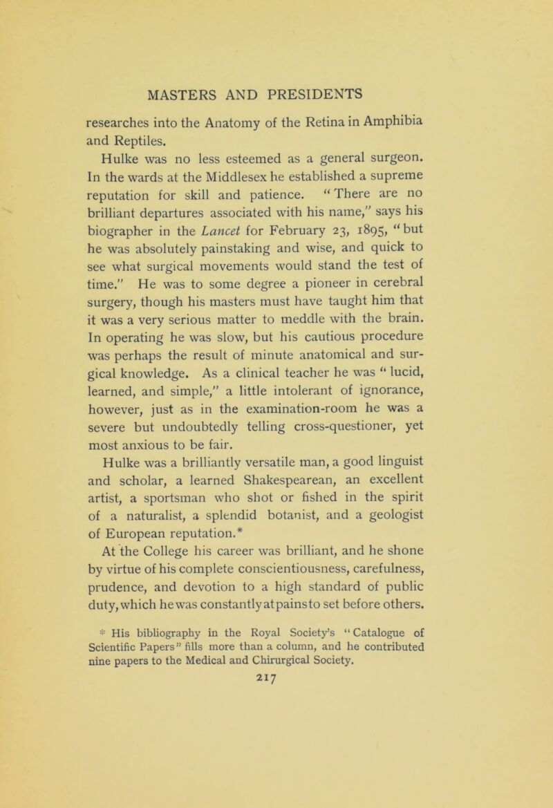 researches into the Anatomy of the Retina in Amphibia and Reptiles. Hulke was no less esteemed as a general surgeon. In the wards at the Middlesex he established a supreme reputation for skill and patience. “ There are no brilliant departures associated with his name, says his biographer in the Lancet for February 23, 1895, “but he was absolutely painstaking and wise, and quick to see what surgical movements would stand the test of time. He was to some degree a pioneer in cerebral surgery, though his masters must have taught him that it was a very serious matter to meddle with the brain. In operating he was slow, but his cautious procedure was perhaps the result of minute anatomical and sur- gical knowledge. As a clinical teacher he was u lucid, learned, and simple, a little intolerant of ignorance, however, just as in the examination-room he was a severe but undoubtedly telling cross-questioner, yet most anxious to be fair. Hulke was a brilliantly versatile man, a good linguist and scholar, a learned Shakespearean, an excellent artist, a sportsman who shot or fished in the spirit of a naturalist, a splendid botanist, and a geologist of European reputation.* At the College his career was brilliant, and he shone by virtue of his complete conscientiousness, carefulness, prudence, and devotion to a high standard of public duty, which he was constantly atpainsto set before others. * His bibliography in the Royal Society’s “ Catalogue of Scientific Papers” fills more than a column, and he contributed nine papers to the Medical and Chirurgical Society.