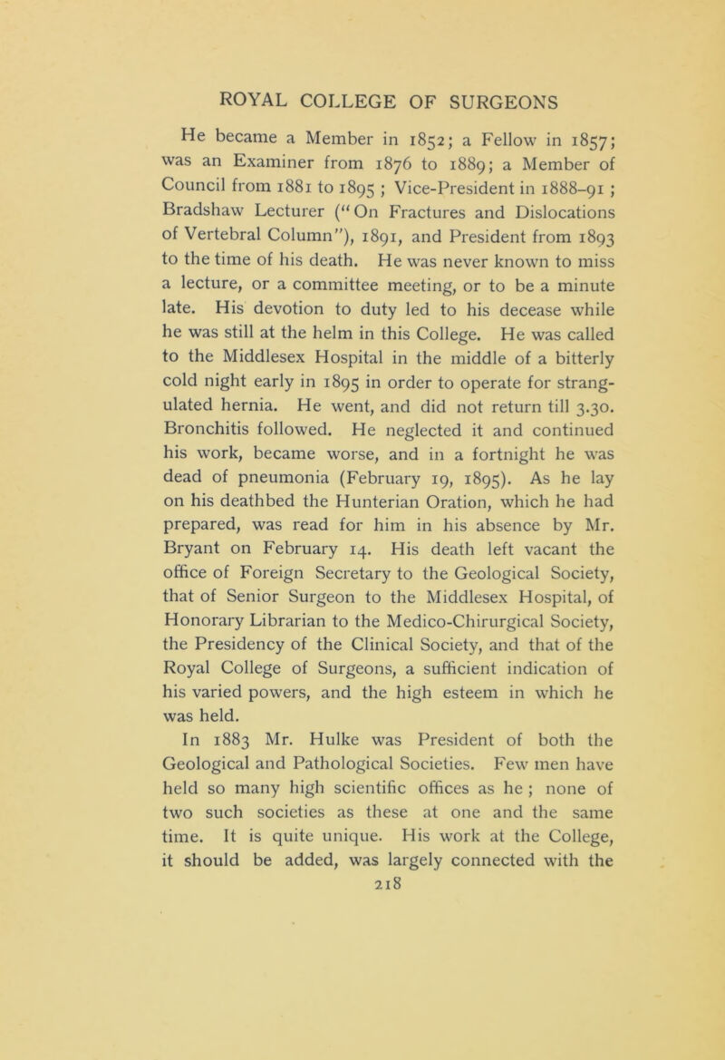 He became a Member in 1852; a Fellow in 1857; was an Examiner from 1876 to 1889; a Member of Council from 1881 to 1895 ; Vice-President in 1888-91 ; Bradshaw Lecturer (“ On Fractures and Dislocations of Vertebral Column), 1891, and President from 1893 to the time of his death. He was never known to miss a lecture, or a committee meeting, or to be a minute late. His devotion to duty led to his decease while he was still at the helm in this College. He was called to the Middlesex Hospital in the middle of a bitterly cold night early in 1895 in order to operate for strang- ulated hernia. He went, and did not return till 3.30. Bronchitis followed. He neglected it and continued his work, became worse, and in a fortnight he was dead of pneumonia (February 19, 1895). As he lay on his deathbed the Hunterian Oration, which he had prepared, was read for him in his absence by Mr. Bryant on February 14. His death left vacant the office of Foreign Secretary to the Geological Society, that of Senior Surgeon to the Middlesex Hospital, of Honorary Librarian to the Medico-Chirurgical Society, the Presidency of the Clinical Society, and that of the Royal College of Surgeons, a sufficient indication of his varied powers, and the high esteem in which he was held. In 1883 Mr. Hulke was President of both the Geological and Pathological Societies. Few men have held so many high scientific offices as he ; none of two such societies as these at one and the same time. It is quite unique. His work at the College, it should be added, was largely connected with the