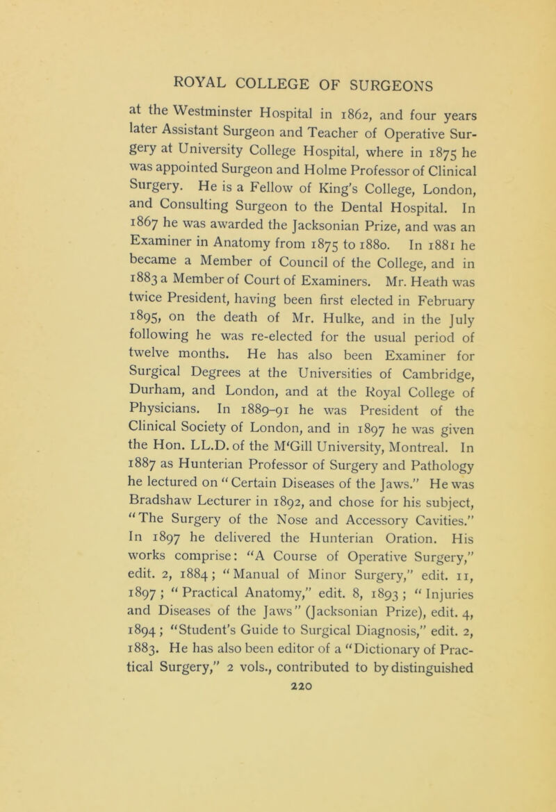 at the Westminster Hospital in 1862, and four years latei Assistant Surgeon and Teacher of Operative Sur- geiy at University College Hospital, where in 1875 he was appointed Surgeon and Holme Professor of Clinical Surgery. He is a Fellow of King's College, London, and Consulting Surgeon to the Dental Hospital. In 1867 he was awarded the Jacksonian Prize, and was an Examiner in Anatomy from 1875 to 1880. In 1881 he became a Member of Council of the College, and in 1883 a Member of Court of Examiners. Mr. Heath was twice President, having been first elected in February on the death of Mr. Hulke, and in the July following he was re-elected for the usual period of twelve months. He has also been Examiner for Surgical Degrees at the Universities of Cambridge, Durham, and London, and at the Royal College of Physicians. In 1889-91 he was President of the Clinical Society of London, and in 1897 he was given the Hon. LL.D. of the M'Gill University, Montreal. In 1887 as Hunterian Professor of Surgery and Pathology he lectured on “Certain Diseases of the Jaws.” He was Bradshaw Lecturer in 1892, and chose for his subject, “The Surgery of the Nose and Accessory Cavities.” In 1897 he delivered the Hunterian Oration. His works comprise: “A Course of Operative Surgery,” edit. 2, 1884; “Manual of Minor Surgery,” edit. 11, 1897 ; “ Practical Anatomy,” edit. 8, 1893 ; “ Injuries and Diseases of the Jaws ” (Jacksonian Prize), edit. 4, 1894; “Student’s Guide to Surgical Diagnosis,” edit. 2, 1883. He has also been editor of a “Dictionary of Prac- tical Surgery,” 2 vols., contributed to by distinguished