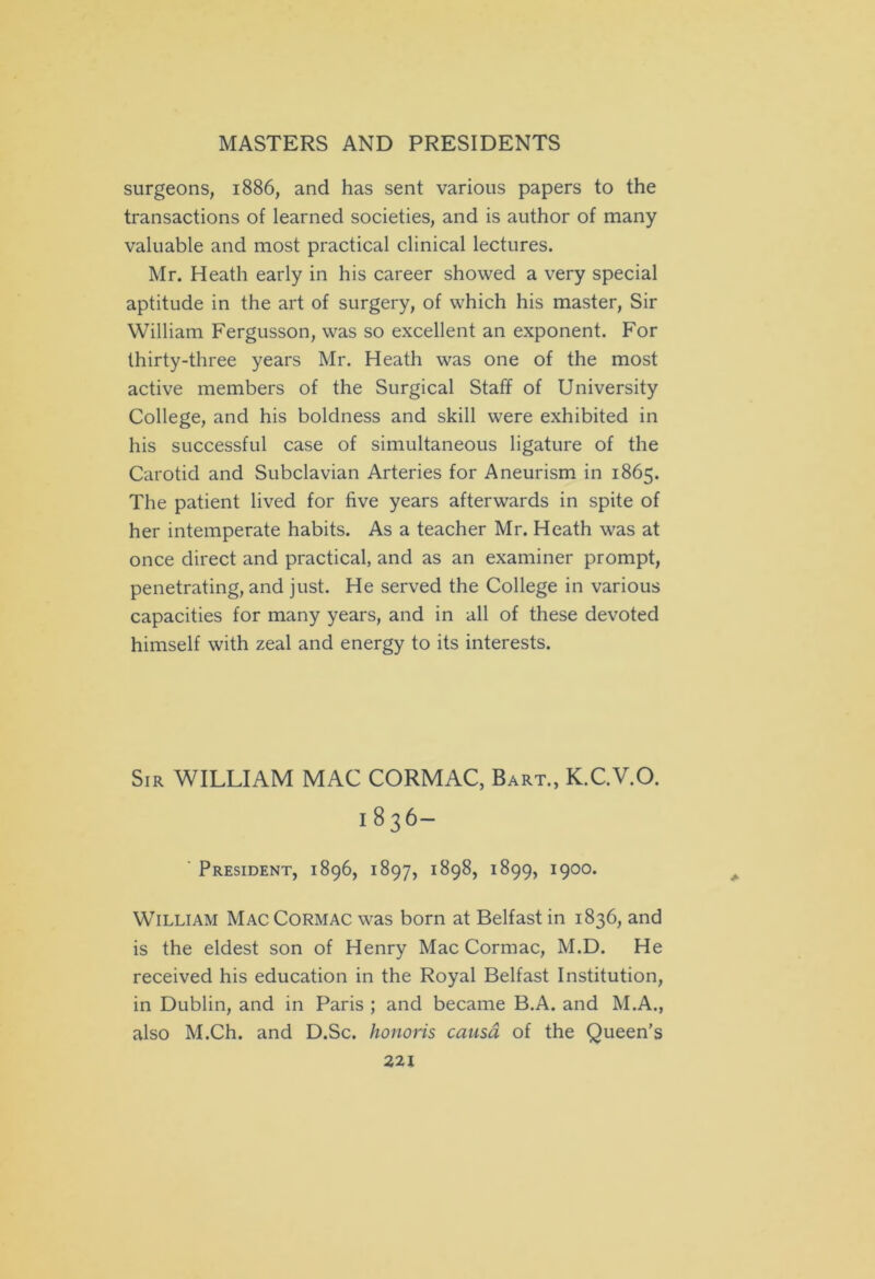 surgeons, 1886, and has sent various papers to the transactions of learned societies, and is author of many valuable and most practical clinical lectures. Mr. Heath early in his career showed a very special aptitude in the art of surgery, of which his master, Sir William Fergusson, was so excellent an exponent. For thirty-three years Mr. Heath was one of the most active members of the Surgical Staff of University College, and his boldness and skill were exhibited in his successful case of simultaneous ligature of the Carotid and Subclavian Arteries for Aneurism in 1865. The patient lived for five years afterwards in spite of her intemperate habits. As a teacher Mr. Heath was at once direct and practical, and as an examiner prompt, penetrating, and just. He served the College in various capacities for many years, and in all of these devoted himself with zeal and energy to its interests. Sir WILLIAM MAC CORMAC, Bart., K.C.V.O. 1836- President, 1896, 1897, 1898, 1899, 1900. William Mac Cormac was born at Belfast in 1836, and is the eldest son of Henry Mac Cormac, M.D. He received his education in the Royal Belfast Institution, in Dublin, and in Paris ; and became B.A. and M.A., also M.Ch. and D.Sc. honoris causa of the Queen's