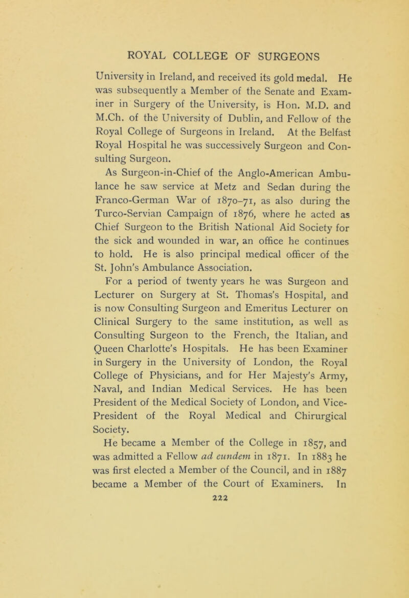 University in Ireland, and received its gold medal. He was subsequently a Member of the Senate and Exam- iner in Surgery of the University, is Hon. M.D. and M.Ch. of the University of Dublin, and Fellow of the Royal College of Surgeons in Ireland. At the Belfast Royal Hospital he was successively Surgeon and Con- sulting Surgeon. As Surgeon-in-Chief of the Anglo-American Ambu- lance he saw service at Metz and Sedan during the Franco-German War of 1870-71, as also during the Turco-Servian Campaign of 1876, where he acted as Chief Surgeon to the British National Aid Society for the sick and wounded in war, an office he continues to hold. He is also principal medical officer of the St. John's Ambulance Association. For a period of twenty years he was Surgeon and Lecturer on Surgery at St. Thomas's Hospital, and is now Consulting Surgeon and Emeritus Lecturer on Clinical Surgery to the same institution, as well as Consulting Surgeon to the French, the Italian, and Queen Charlotte’s Hospitals. He has been Examiner in Surgery in the University of London, the Royal College of Physicians, and for Her Majesty's Army, Naval, and Indian Medical Services. He has been President of the Medical Society of London, and Vice- President of the Royal Medical and Chirurgical Society. He became a Member of the College in 1857, and was admitted a Fellow ad eundem in 1871. In 1883 he was first elected a Member of the Council, and in 1887 became a Member of the Court of Examiners. In