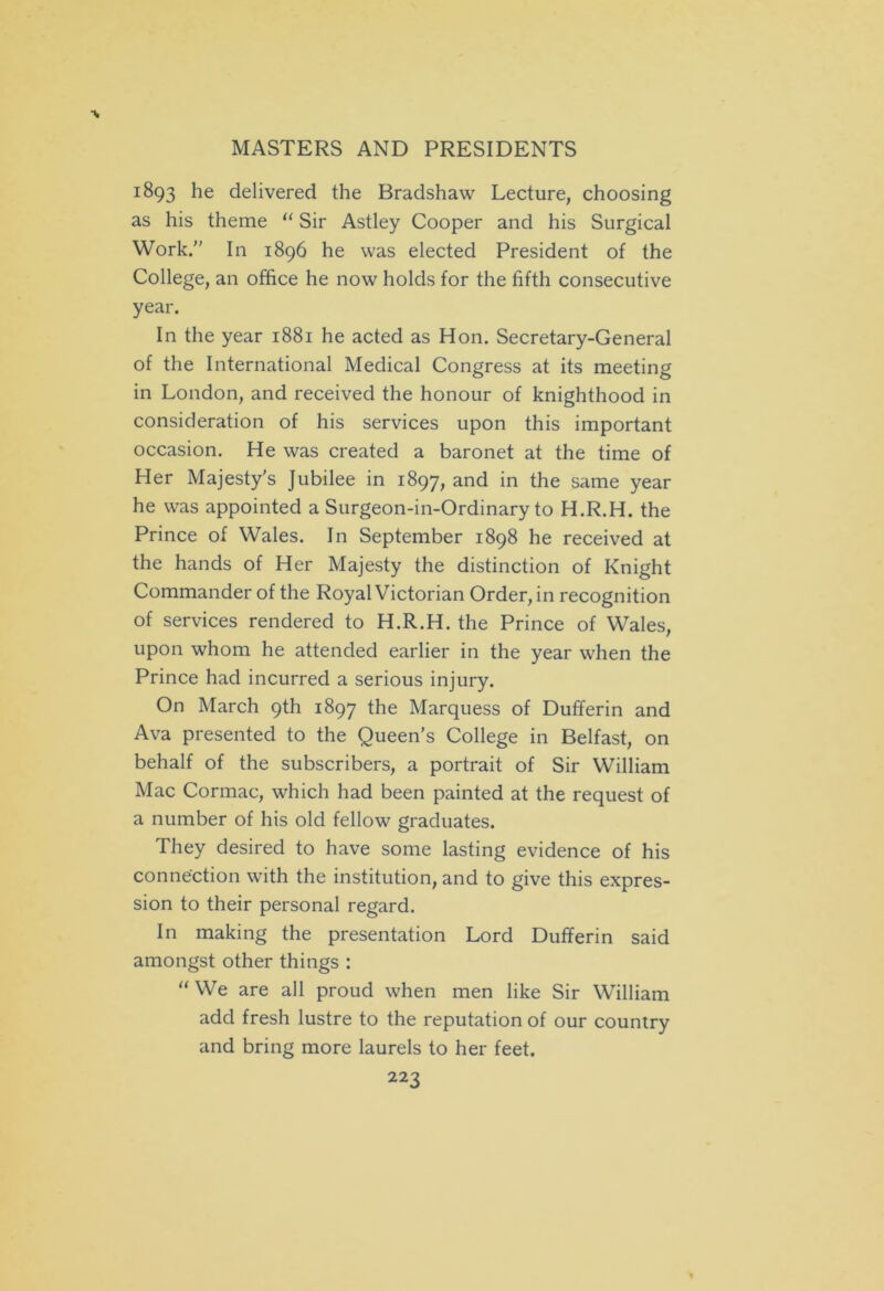 1893 he delivered the Bradshaw Lecture, choosing as his theme “ Sir Astley Cooper and his Surgical Work. In 1896 he was elected President of the College, an office he now holds for the fifth consecutive year. In the year 1881 he acted as Hon. Secretary-General of the International Medical Congress at its meeting in London, and received the honour of knighthood in consideration of his services upon this important occasion. He was created a baronet at the time of Her Majesty's Jubilee in 1897, and in the same year he was appointed a Surgeon-in-Ordinary to H.R.H. the Prince of Wales. In September 1898 he received at the hands of Her Majesty the distinction of Knight Commander of the Royal Victorian Order, in recognition of services rendered to H.R.H. the Prince of Wales, upon whom he attended earlier in the year when the Prince had incurred a serious injury. On March 9th 1897 the Marquess of Dufferin and Ava presented to the Queen’s College in Belfast, on behalf of the subscribers, a portrait of Sir William Mac Cormac, which had been painted at the request of a number of his old fellow graduates. They desired to have some lasting evidence of his connection with the institution, and to give this expres- sion to their personal regard. In making the presentation Lord Dufferin said amongst other things : “ We are all proud when men like Sir William add fresh lustre to the reputation of our country and bring more laurels to her feet.