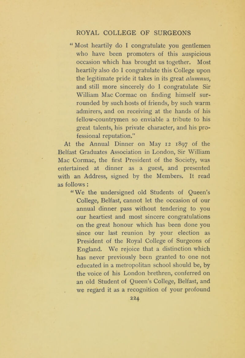 “ Most heartily do I congratulate you gentlemen who have been promoters of this auspicious occasion which has brought us together. Most heartily also do I congratulate this College upon the legitimate pride it takes in its great alumnus, and still more sincerely do I congratulate Sir William Mac Cormac on finding himself sur- rounded by such hosts of friends, by such warm admirers, and on receiving at the hands of his fellow-countrymen so enviable a tribute to his great talents, his private character, and his pro- fessional reputation. At the Annual Dinner on May 12 1897 of the Belfast Graduates Association in London, Sir William Mac Cormac, the first President of the Society, was entertained at dinner as a guest, and presented with an Address, signed by the Members. It read as follows: “We the undersigned old Students of Queen's College, Belfast, cannot let the occasion of our annual dinner pass without tendering to you our heartiest and most sincere congratulations on the great honour which has been done you since our last reunion by your election as President of the Royal College of Surgeons of England. We rejoice that a distinction which has never previously been granted to one not educated in a metropolitan school should be, by the voice of his London brethren, conferred on an old Student of Queen's College, Belfast, and we regard it as a recognition of your profound