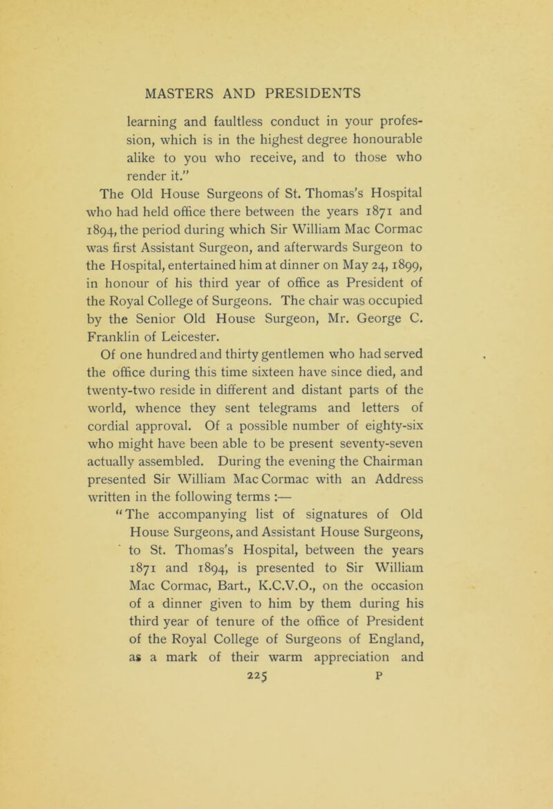 learning and faultless conduct in your profes- sion, which is in the highest degree honourable alike to you who receive, and to those who render it. The Old House Surgeons of St. Thomas’s Hospital who had held office there between the years 1871 and 1894, the period during which Sir William Mac Cormac was first Assistant Surgeon, and afterwards Surgeon to the Hospital, entertained him at dinner on May 24,1899, in honour of his third year of office as President of the Royal College of Surgeons. The chair was occupied by the Senior Old House Surgeon, Mr. George C. Franklin of Leicester. Of one hundred and thirty gentlemen who had served the office during this time sixteen have since died, and twenty-two reside in different and distant parts of the world, whence they sent telegrams and letters of cordial approval. Of a possible number of eighty-six who might have been able to be present seventy-seven actually assembled. During the evening the Chairman presented Sir William Mac Cormac with an Address written in the following terms :— “The accompanying list of signatures of Old House Surgeons, and Assistant House Surgeons, to St. Thomas’s Hospital, between the years 1871 and 1894, is presented to Sir William Mac Cormac, Bart., K.C.V.O., on the occasion of a dinner given to him by them during his third year of tenure of the office of President of the Royal College of Surgeons of England, as a mark of their warm appreciation and