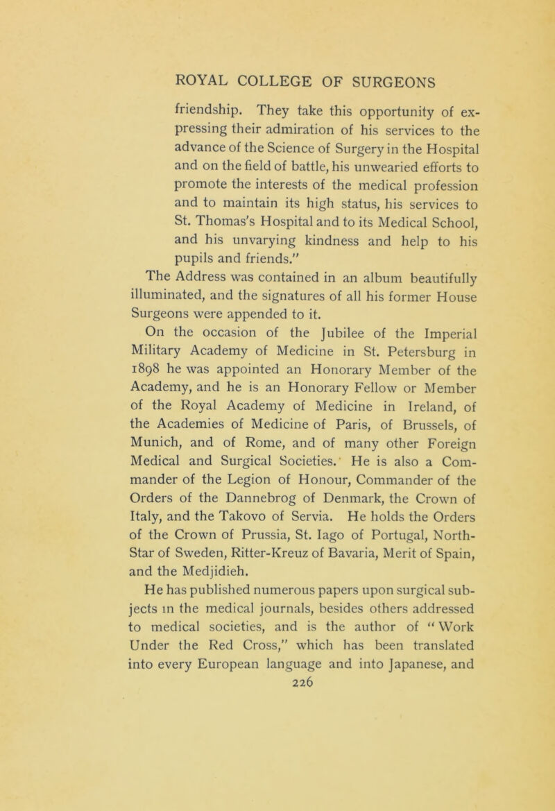 friendship. They take this opportunity of ex- pressing their admiration of his services to the advance of the Science of Surgery in the Hospital and on the field of battle, his unwearied efforts to promote the interests of the medical profession and to maintain its high status, his services to St. Thomas's Hospital and to its Medical School, and his unvarying kindness and help to his pupils and friends. The Address was contained in an album beautifully illuminated, and the signatures of all his former House Surgeons were appended to it. On the occasion of the Jubilee of the Imperial Military Academy of Medicine in St. Petersburg in 1898 he was appointed an Honorary Member of the Academy, and he is an Honorary Fellow or Member of the Royal Academy of Medicine in Ireland, of the Academies of Medicine of Paris, of Brussels, of Munich, and of Rome, and of many other Foreign Medical and Surgical Societies.' He is also a Com- mander of the Legion of Honour, Commander of the Orders of the Dannebrog of Denmark, the Crown of Italy, and the Takovo of Servia. He holds the Orders of the Crown of Prussia, St. Iago of Portugal, North- Star of Sweden, Ritter-Kreuz of Bavaria, Merit of Spain, and the Medjidieh. He has published numerous papers upon surgical sub- jects in the medical journals, besides others addressed to medical societies, and is the author of “ Work Under the Red Cross, which has been translated into every European language and into Japanese, and