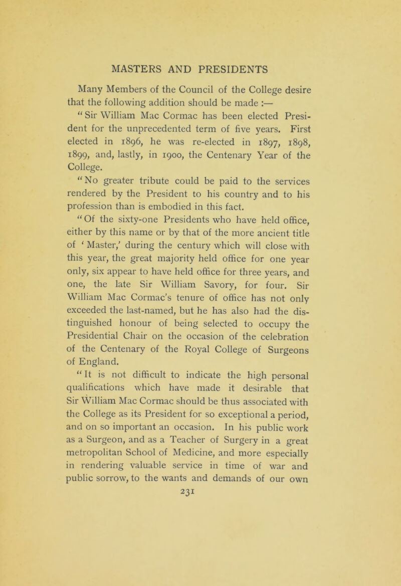 Many Members of the Council of the College desire that the following addition should be made :— “ Sir William Mac Cormac has been elected Presi- dent for the unprecedented term of five years. First elected in 1896, he was re-elected in 1897, 1898, 1899, and, lastly, in 1900, the Centenary Year of the College. “No greater tribute could be paid to the services rendered by the President to his country and to his profession than is embodied in this fact. “ Of the sixty-one Presidents who have held office, either by this name or by that of the more ancient title of 1 Master,' during the century which will close with this year, the great majority held office for one year only, six appear to have held office for three years, and one, the late Sir William Savory, for four. Sir William Mac Cormac’s tenure of office has not only exceeded the last-named, but he has also had the dis- tinguished honour of being selected to occupy the Presidential Chair on the occasion of the celebration of the Centenary of the Royal College of Surgeons of England. “ It is not difficult to indicate the high personal qualifications which have made it desirable that Sir YVilliam Mac Cormac should be thus associated with the College as its President for so exceptional a period, and on so important an occasion. In his public work as a Surgeon, and as a Teacher of Surgery in a great metropolitan School of Medicine, and more especially in rendering valuable service in time of war and public sorrow, to the wants and demands of our own