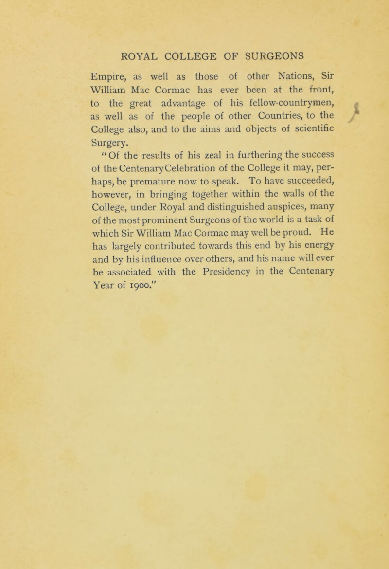 Empire, as well as those of other Nations, Sir William Mac Cormac has ever been at the front, to the great advantage of his fellow-countrymen, as well as of the people of other Countries, to the College also, and to the aims and objects of scientific Surgery. “ Of the results of his zeal in furthering the success of the Centenary Celebration of the College it may, per- haps, be premature now to speak. To have succeeded, however, in bringing together within the walls of the College, under Royal and distinguished auspices, many of the most prominent Surgeons of the world is a task of which Sir William Mac Cormac may well be proud. He has largely contributed towards this end by his energy and by his influence over others, and his name will ever be associated with the Presidency in the Centenary Year of 1900.