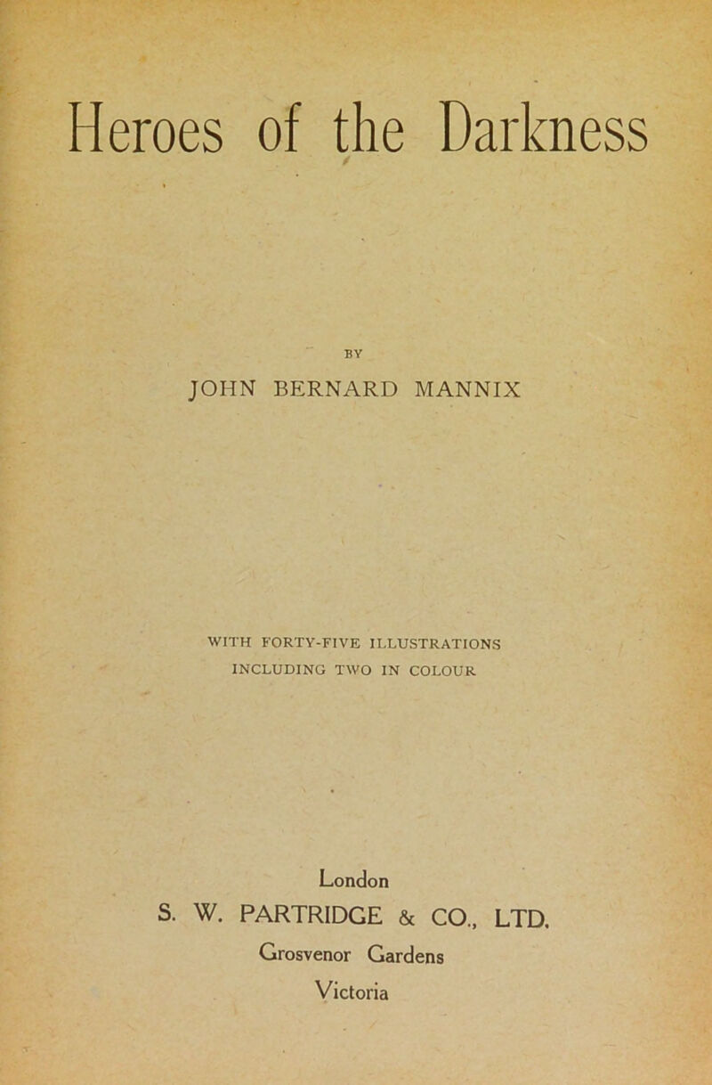 Heroes of the Darkness BY JOHN BERNARD MANNIX WITH FORTY-FIVE ILLUSTRATIONS INCLUDING TWO IN COLOUR London W. PARTRIDGE & CO., LTD, Grosvenor Gardens Victoria