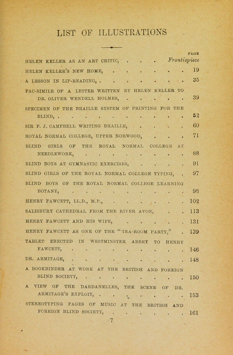 LIST OF ILLUSTRATIONS HELEN KELLER AS AN ART CRITIC, helen keller’s new home, A LESSON IN LIP-READING, . PAGE Frontispiece 19 35 FAC-SIMILE OF A LETTER WRITTEN BY HELEN KELLER TO DR. OLIVER WENDELL HOLMES, . . . . 39 SPECIMEN OF THE BRAILLE SYSTEM OF PRINTING FOR THE BLIND, 52 SIR F. J. CAMPBELL WRITING BRAILLE, .... 60 ROYAL NORMAL COLLEGE, UPPER NORWOOD, . . .71 BLIND GIRLS OF THE ROYAL NORMAL COLLEGE AT NEEDLEWORK, 88 BLIND BOYS AT GYMNASTIC EXERCISES, . . . .91 BLIND GIRLS OF THE ROYAL NORMAL COLLEGE TYPING, . 97 BLIND BOYS OF THE ROYAL NORMAL COLLEGE LEARNING BOTANY, 98 HENRY FAWCETT, LL.D., M.P., 102 SALISBURY CATHEDRAL FROM .THE RIVER AVON, . .113 HENRY FAWCETT AND HIS WIFE, 131 HENRY FAWCETT AS ONE OF THE “'TEA-ROOM PARTY,” . 139 TABLET ERECTED IN WESTMINSTER ABBEY TO HENRY FAWCETT, 146 DR. ARMITAGE, . . 148 A BOOKBINDER AT WORK AT THE BRITISH AND FOREIGN BLIND SOCIETY, 150 A VIEW OF THE DARDANELLES, THE SCENE OF DR ARMITAGE’S EXPLOIT, 153 STEREOTYPING PAGES OF MUSIC AT THE BRITISH AND FOREIGN BLIND SOCIETY 161