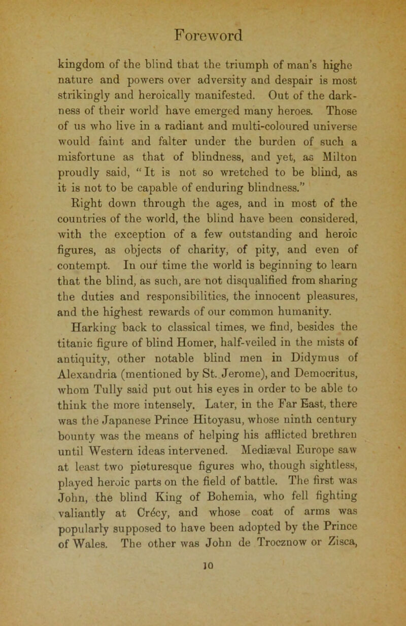 kingdom of the blind that the triumph of man’s highe nature and powers over adversity and despair is most strikingly and heroically manifested. Out of the dark- ness of their world have emerged many heroes. Those of us who live in a radiant and multi-coloured universe would faint and falter under the burden of such a misfortune as that of blindness, and yet, as Milton proudly said, “ It is not so wretched to be blind, as it is not to be capable of enduring blindness.” Right down through the ages, and in most of the countries of the world, the blind have been considered, with the exception of a few outstanding and heroic figures, as objects of charity, of pity, and even of contempt. In our time the world is beginning to learn that the blind, as such, are not disqualified from sharing the duties and responsibilities, the innocent pleasures, and the highest rewards of our common humanity. Harking back to classical times, we find, besides the titanic figure of blind Homer, half-veiled in the mists of antiquity, other notable blind men in Didymus of Alexandria (mentioned by St. Jerome), and Democritus, whom Tully said put out his eyes in order to be able to think the more intensely. Later, in the Far East, there was the Japanese Prince Hitoyasu, whose ninth century bounty was the means of helping his afflicted brethren until Western ideas intervened. Mediaeval Europe saw at least two picturesque figures who, though sightless, played heroic parts on the field of battle. The first was John, the blind King of Bohemia, who fell fighting valiantly at Cr4cy, and whose coat of arms was popularly supposed to have been adopted by the Prince of Wales. The other was John de Trocznow or Zisca,