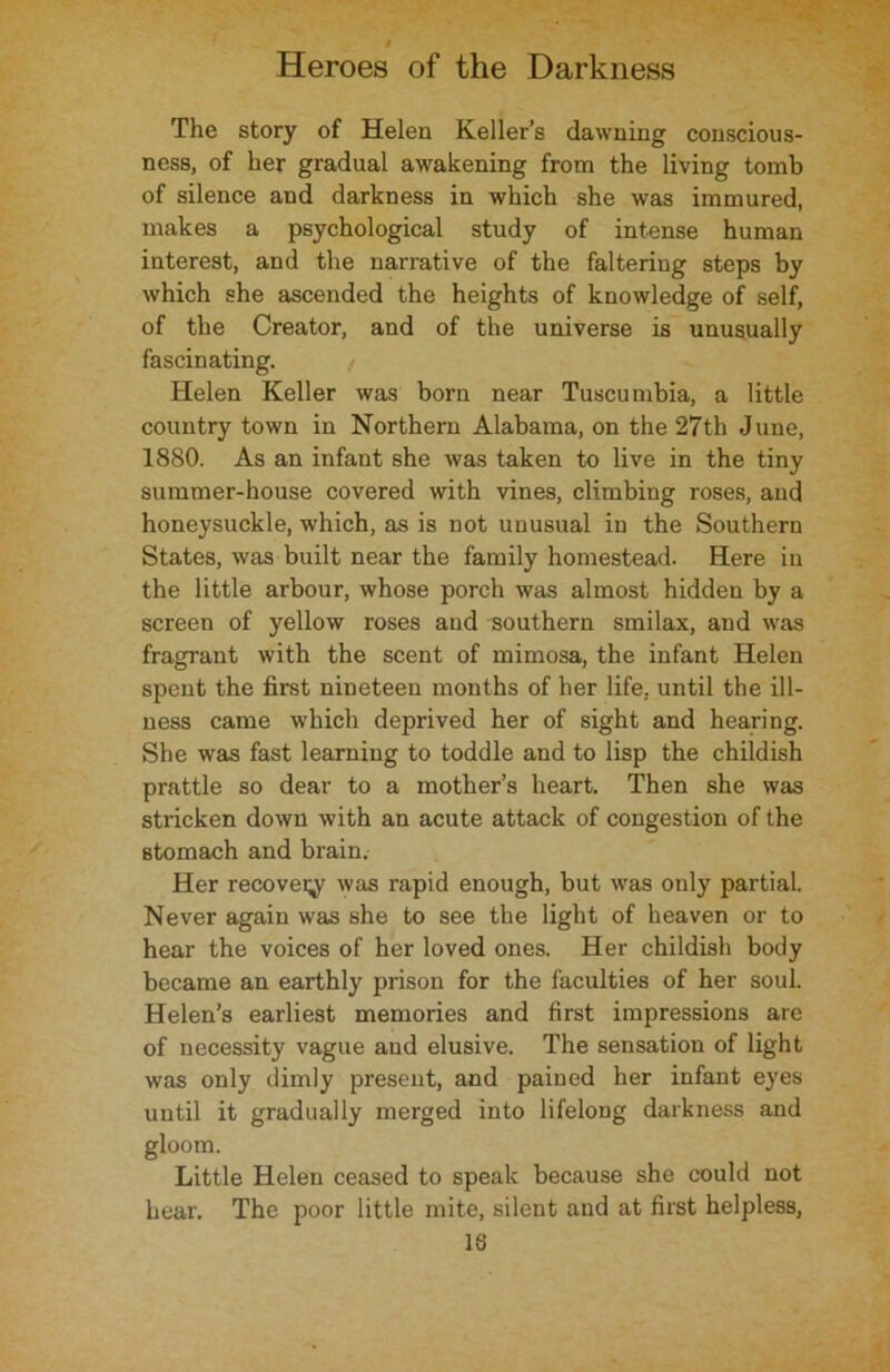 The story of Helen Keller’s dawning conscious- ness, of her gradual awakening from the living tomb of silence and darkness in which she was immured, makes a psychological study of intense human interest, and the narrative of the falteriug steps by which she ascended the heights of knowledge of self, of the Creator, and of the universe is unusually fascinating. Helen Keller was born near Tuscumbia, a little country town in Northern Alabama, on the 27th June, 1880. As an infant she was taken to live in the tiny summer-house covered with vines, climbing roses, and honeysuckle, which, as is not unusual in the Southern States, was built near the family homestead. Here in the little arbour, whose porch was almost hidden by a screen of yellow roses and southern smilax, and was fragrant with the scent of mimosa, the infant Helen spent the first nineteen months of her life, until the ill- ness came which deprived her of sight and hearing. She was fast learning to toddle and to lisp the childish prattle so dear to a mother’s heart. Then she was stricken down with an acute attack of congestion of the stomach and brain. Her recover was rapid enough, but was only partial. Never again was she to see the light of heaven or to hear the voices of her loved ones. Her childish body became an earthly prison for the faculties of her soul. Helen’s earliest memories and first impressions are of necessity vague and elusive. The sensation of light was only dimly present, and pained her infant eyes until it gradually merged into lifeloug darkness and gloom. Little Helen ceased to speak because she could not hear. The poor little mite, silent and at first helpless, IS