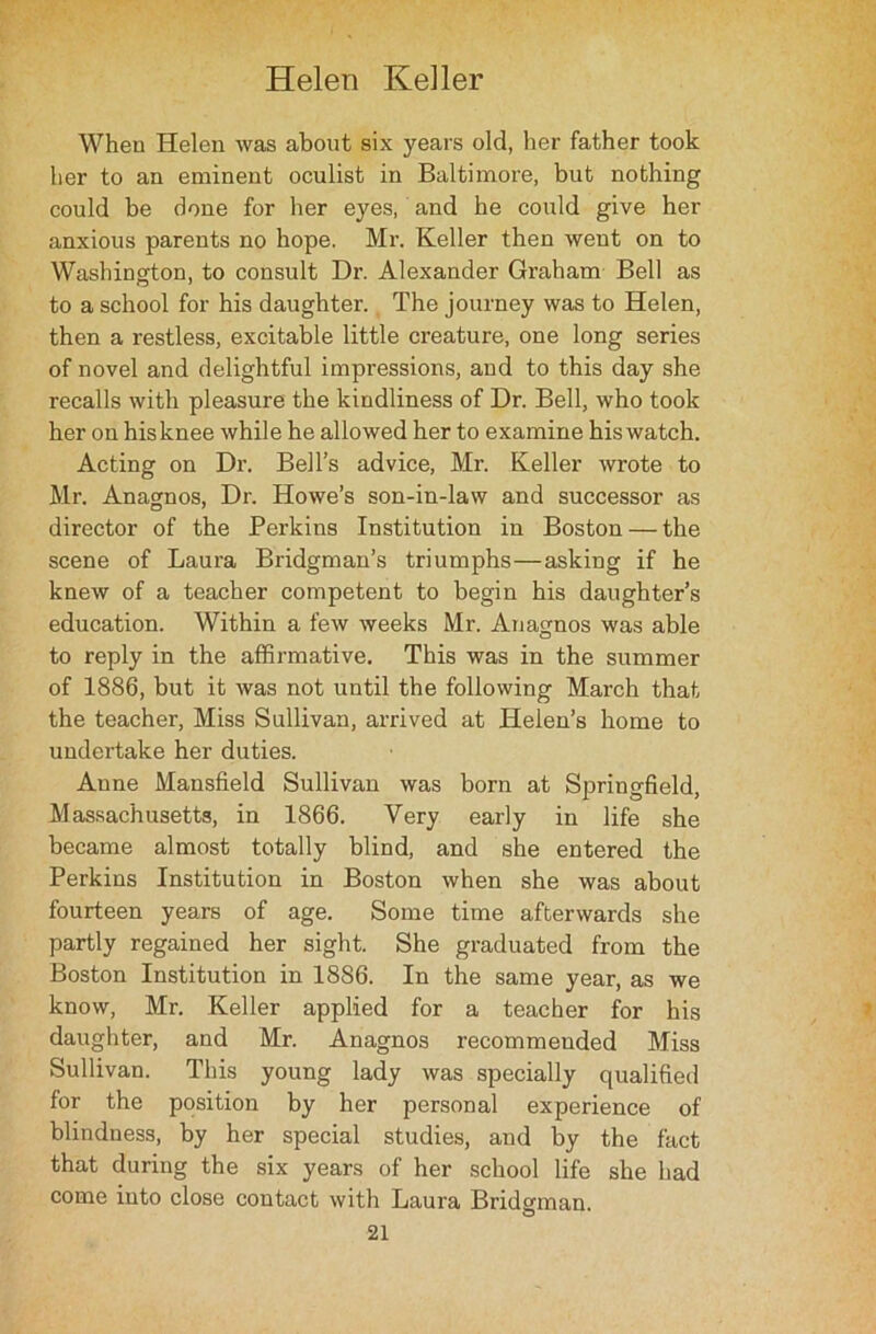 When Helen was about six years old, her father took her to an eminent oculist in Baltimore, but nothing could be done for her eyes, and he could give her anxious parents no hope. Mr. Keller then went on to Washington, to consult Dr. Alexander Graham Bell as to a school for his daughter. The journey was to Helen, then a restless, excitable little creature, one long series of novel and delightful impressions, and to this day she recalls with pleasure the kindliness of Dr. Bell, who took her on hisknee while he allowed her to examine hiswatch. Acting on Dr. Bell’s advice, Mr. Keller wrote to Mr. Anagnos, Dr. Howe’s son-in-law and successor as director of the Perkins Institution in Boston — the scene of Laura Bridgman’s triumphs—asking if be knew of a teacher competent to begin his daughter’s education. Within a few weeks Mr. Anagnos was able to reply in the affirmative. This was in the summer of 1886, but it was not until the following March that the teacher, Miss Sullivan, arrived at Helen’s home to undertake her duties. Anne Mansfield Sullivan was born at Springfield, Massachusetts, in 1866. Very early in life she became almost totally blind, and she entered the Perkins Institution in Boston when she was about fourteen years of age. Some time afterwards she partly regained her sight. She graduated from the Boston Institution in 1886. In the same year, as we know, Mr. Keller applied for a teacher for his daughter, and Mr. Anagnos recommended Miss Sullivan. This young lady was specially qualified for the position by her personal experience of blindness, by her special studies, and by the fact that during the six years of her school life she had come into close contact with Laura Bridgman.