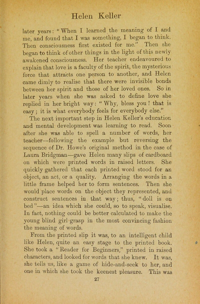 later years: “ When I learned the meaning of I and me, and found that I was something, I began to think. Then consciousness first existed for me.” Then she began to think of other things in the light of this newly awakened consciousness. Her teacher endeavoured to explain that love is a faculty of the spirit, the mysterious force that attracts one person to another, and Helen came dimly to realise that there were invisible bonds between her spirit and those of her loved ones. So in later years when she was asked to define love she replied in her bright way: “ Why, bless you ! that is easy; it is what everybody feels for everybody else.” The next important step in Helen Keller’s education, and mental development was learning to read. Soon after she was able to spell a number of words, her teacher—following the example but reversing the sequence of Dr. Howe’s original method in the case of Laura Bridgman—gave Helen many slips of cardboard on which were printed words in raised letters. She quickly gathered that each printed word stood for an object, an act, or a quality. Arranging the words in a little frame helped her to form sentences. Then she would place words on the object they represented, and construct sentences in that way; thus, “ doll is on bed ”—an idea which she could, so to speak, visualise. In fact, nothing could be better calculated to make the young blind girl grasp in the most convincing fashion the meaning of words. From the printed slip it was, to an intelligent child like Helen, quite an easy stage to the printed book. She took a “ Reader for Beginners,” printed in raised characters, and looked for words that she knew. It was, she tells us, like a game of hide-and-seek to her, and one in which she took the keenest pleasure. This was