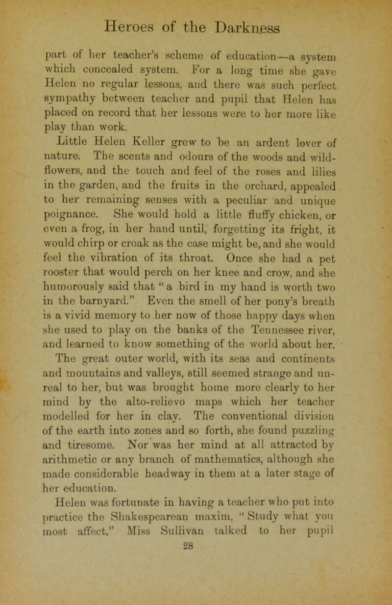 ptart of her teacher’s scheme of education—a system which concealed system. For a long time she gave Helen no regular lessons, and there was such perfect sympathy between teacher and pupil that Helen has placed on record that her lessons were to her more like play than work. Little Helen Keller grew to be an ardent lover of nature. The scents and odours of the woods and wild- flowers, and the touch and feel of the roses and lilies in the garden, and the fruits in the orchard, appealed to her remaining senses with a peculiar and unique poignance. She would hold a little fluffy chicken, or even a frog, in her hand until, forgetting its fright, it would chirp or croak as the case might be, and she would feel the vibration of its throat. Once she had a pet rooster that would perch on her knee and crow, and she humorously said that “ a bird in my hand is worth two in the barnyard.” Even the smell of her pony’s breath is a vivid memory to her now of those happy days when she used to play on the banks of the Tennessee river, and learned to know something of the world about her. The great outer world, with its seas and continents and mountains and valleys, still seemed strange and un- real to her, but was brought home more clearly to her mind by the alto-relievo maps which her teacher modelled for her in clay. The conventional division of the earth into zones and so forth, she found puzzling and tiresome. Nor was her mind at all attracted by arithmetic or any branch of mathematics, although she made considerable headway in them at a later stage of her education. Helen was fortunate in having a teacher who put into practice the Shakespearean maxim, “ Study what you most affect.” Miss Sullivan talked to her pupil