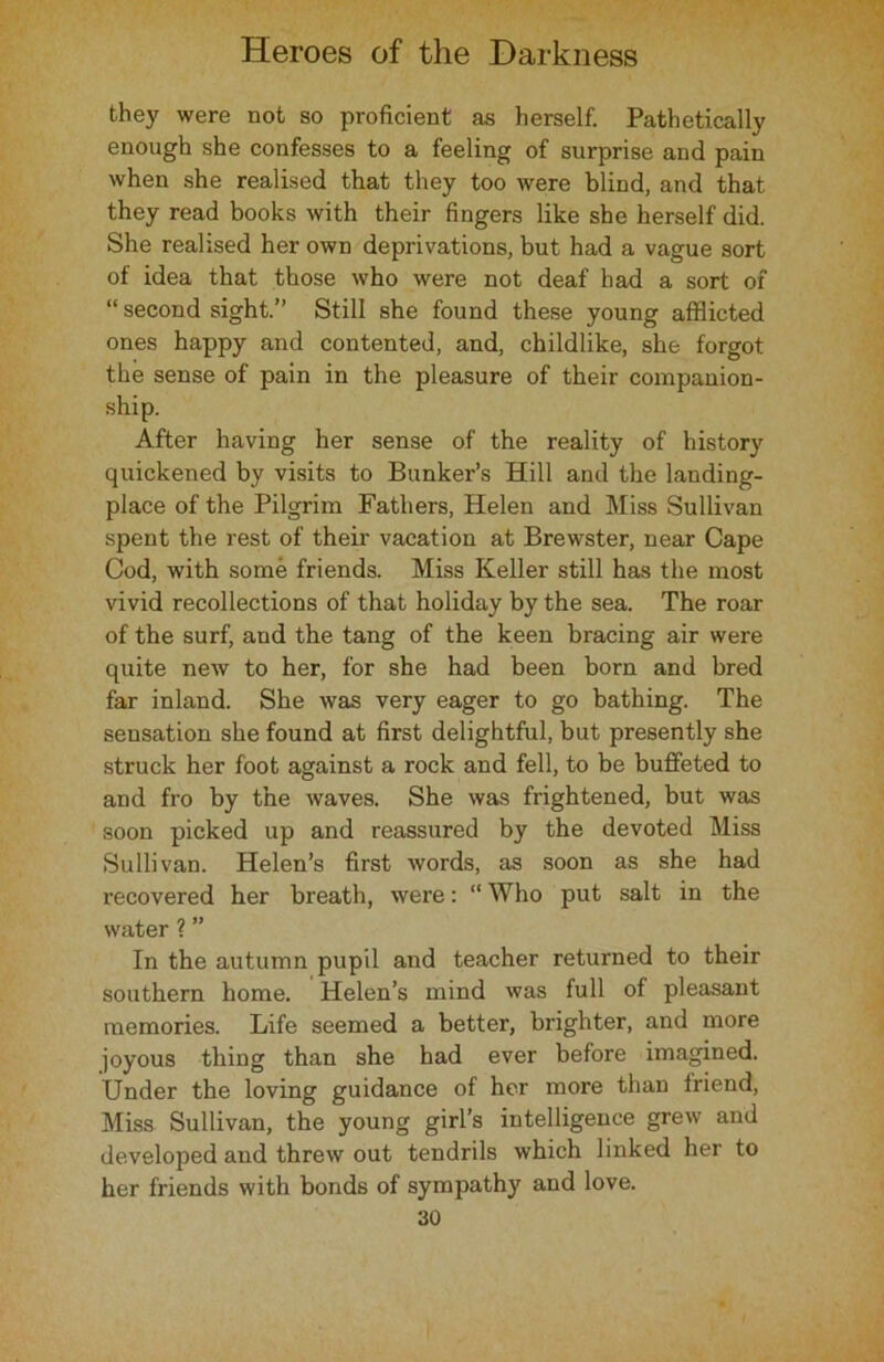 they were not so proficient as herself. Pathetically enough she confesses to a feeling of surprise and pain when she realised that they too were blind, and that they read books with their fingers like she herself did. She realised her own deprivations, but had a vague sort of idea that those who were not deaf had a sort of “ second sight.” Still she found these young afflicted ones happy and contented, and, childlike, she forgot the sense of pain in the pleasure of their companion- ship. After having her sense of the reality of history quickened by visits to Bunker’s Hill and the landing- place of the Pilgrim Fathers, Helen and Miss Sullivan spent the rest of their vacation at Brewster, near Cape Cod, with some friends. Miss Keller still has the most vivid recollections of that holiday by the sea. The roar of the surf, and the tang of the keen bracing air were quite new to her, for she had been born and bred far inland. Sbe was very eager to go bathing. The sensation she found at first delightful, but presently she struck her foot against a rock and fell, to be buffeted to and fro by the waves. She was frightened, but was soon picked up and reassured by the devoted Miss Sullivan. Helen’s first words, as soon as she had recovered her breath, were: “ Who put salt in the water ? ” In the autumn pupil and teacher returned to their southern home. Helen’s mind was full of pleasant memories. Life seemed a better, brighter, and more joyous thing than she had ever before imagined. Under the loving guidance of her more than friend, Miss Sullivan, the young girl’s intelligence grew and developed and threw out tendrils which linked her to her friends with bonds of sympathy and love.