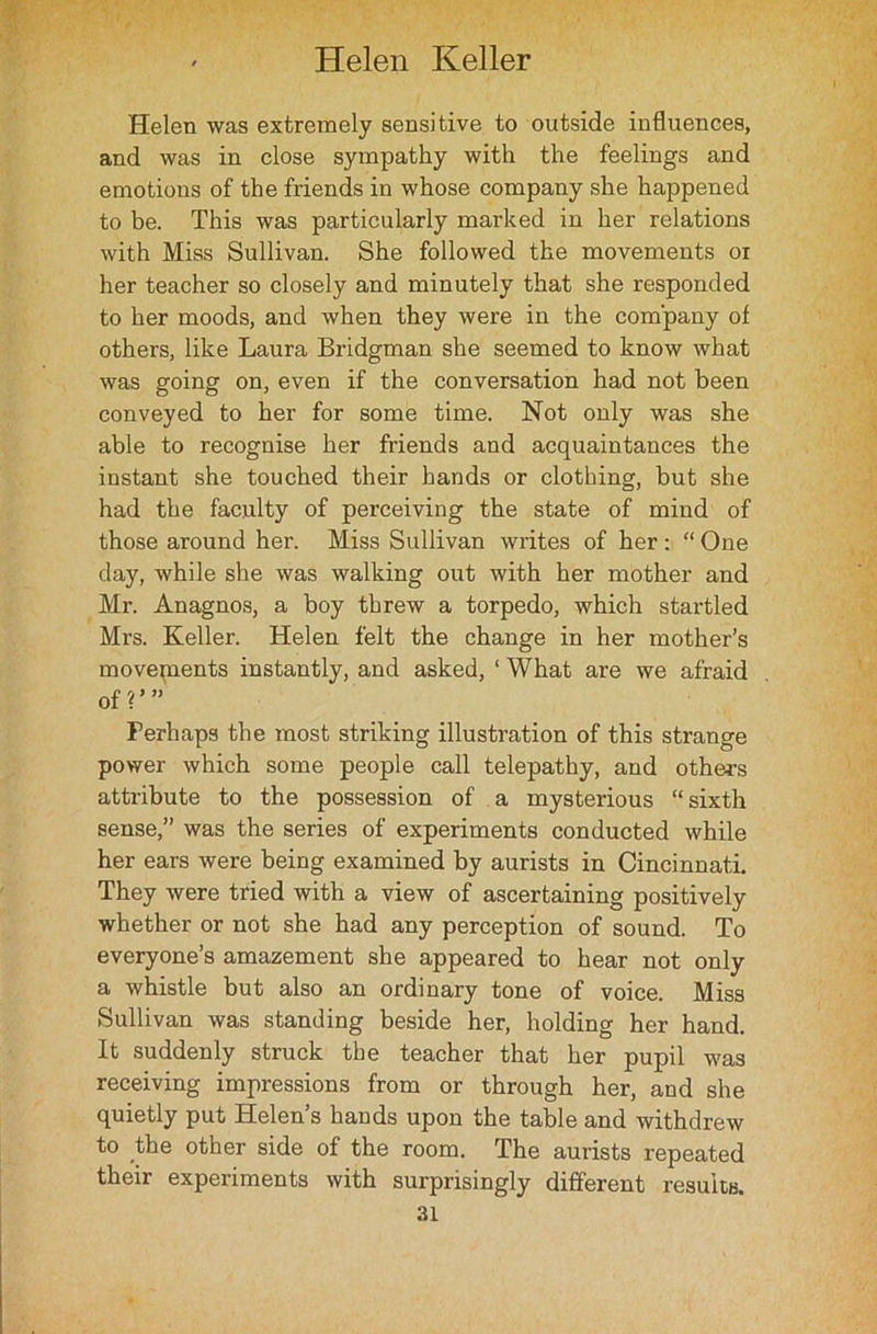 Helen was extremely sensitive to outside influences, and was in close sympathy with the feelings and emotions of the friends in whose company she happened to be. This was particularly marked in her relations with Miss Sullivan. She followed the movements oi her teacher so closely and minutely that she responded to her moods, and when they were in the company of others, like Laura Bridgman she seemed to know what was going on, even if the conversation had not been conveyed to her for some time. Not only was she able to recognise her friends and acquaintances the instant she touched their hands or clothing, but she had the faculty of perceiving the state of mind of those around her. Miss Sullivan writes of her : “ One day, while she was walking out with her mother and Mr. Anagnos, a boy threw a torpedo, which startled Mrs. Keller. Helen felt the change in her mother’s movepients instantly, and asked, ‘ What are we afraid of?’” Perhaps the most striking illustration of this strange power which some people call telepathy, and others attribute to the possession of a mysterious “sixth sense,” was the series of experiments conducted while her ears were being examined by aurists in Cincinnati. They were tried with a view of ascertaining positively whether or not she had any perception of sound. To everyone’s amazement she appeared to hear not only a whistle but also an ordinary tone of voice. Miss Sullivan was standing beside her, holding her hand. It suddenly struck the teacher that her pupil was receiving impressions from or through her, and she quietly put Helen’s hands upon the table and withdrew to the other side of the room. The aurists repeated their experiments with surprisingly different resuits.