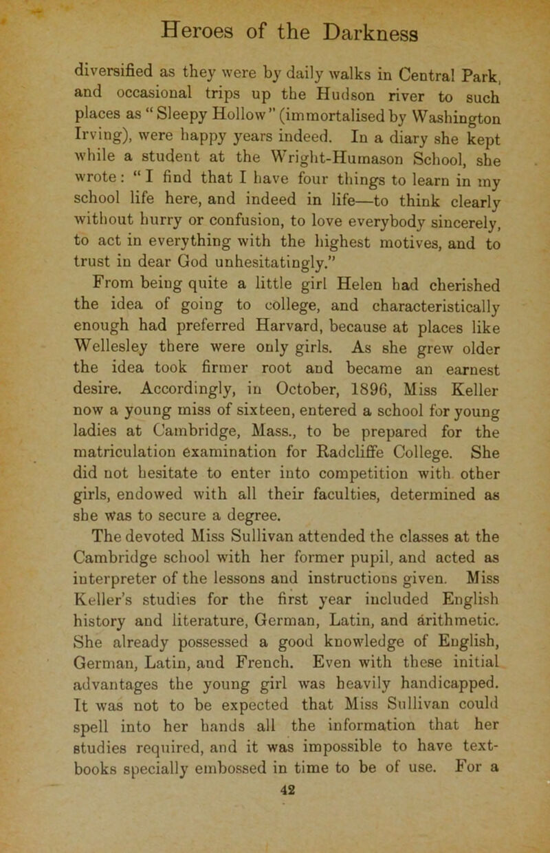 diversified as they were by daily walks in Centra! Park, and occasional trips up the Hudson river to such places as “Sleepy Hollow” (immortalised by Washington Irving), were happy years indeed. In a diary she kept while a student at the Wright-Humason School, she wrote: 1 I find that I have four things to learn in my school life here, and indeed in life—to think clearly without hurry or confusion, to love everybody sincerely, to act in everything with the highest motives, and to trust in dear God unhesitatingly.” From being quite a little girl Helen had cherished the idea of going to college, and characteristically enough had preferred Harvard, because at places like Wellesley there were only girls. As she grew older the idea took firmer root and became an earnest desire. Accordingly, in October, 1896, Miss Keller now a young miss of sixteen, entered a school for young ladies at Cambridge, Mass., to be prepared for the matriculation examination for Radcliffe College. She did not hesitate to enter into competition with other girls, endowed with all their faculties, determined as she was to secure a degree. The devoted Miss Sullivan attended the classes at the Cambridge school with her former pupil, and acted as interpreter of the lessons and instructions given. Miss Keller’s studies for the first year included English history and literature, German, Latin, and arithmetic. She already possessed a good knowledge of English, German, Latin, and French. Even with these initial advantages the young girl was heavily handicapped. It was not to be expected that Miss Sullivan could spell into her hands all the information that her studies required, and it was impossible to have text- books specially embossed in time to be of use. For a