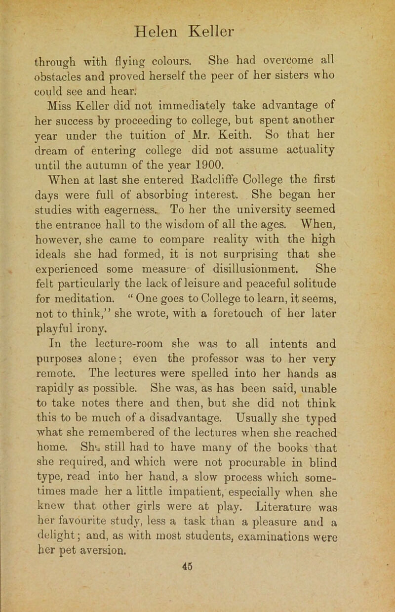 through with flying colours. She had overcome all obstacles and proved herself the peer of her sisters who could see and hear. Miss Keller did not immediately take advantage of her success by proceeding to college, but spent another year under the tuition of Mr. Keith. So that her dream of entering college did not assume actuality until the autumn of the year 1900. When at last she entered Radcliffe College the first days were full of absorbing interest. She began her studies with eagerness. To her the university seemed the entrance hall to the wisdom of all the ages. When, however, she came to compare reality with the high ideals she had formed, it is not surprising that she experienced some measure of disillusionment. She felt particularly the lack of leisure and peaceful solitude for meditation. “ One goes to College to learn, it seems, not to think,” she wrote, with a foretouch of her later playful irony. In the lecture-room she was to all intents and purposes alone; even the professor was to her very remote. The lectures were spelled into her hands as rapidly as possible. She was, as has been said, unable to take notes there and then, but she did not think this to be much of a disadvantage. Usually she typed what she remembered of the lectures when she reached home. Shtj still had to have many of the books that she required, and which were not procurable in blind type, read into her hand, a slow process which some- times made her a little impatient, especially when she knew that other girls were at play. Literature was her favourite study, less a task than a pleasure and a delight; and, as with most students, examinations were her pet aversion.