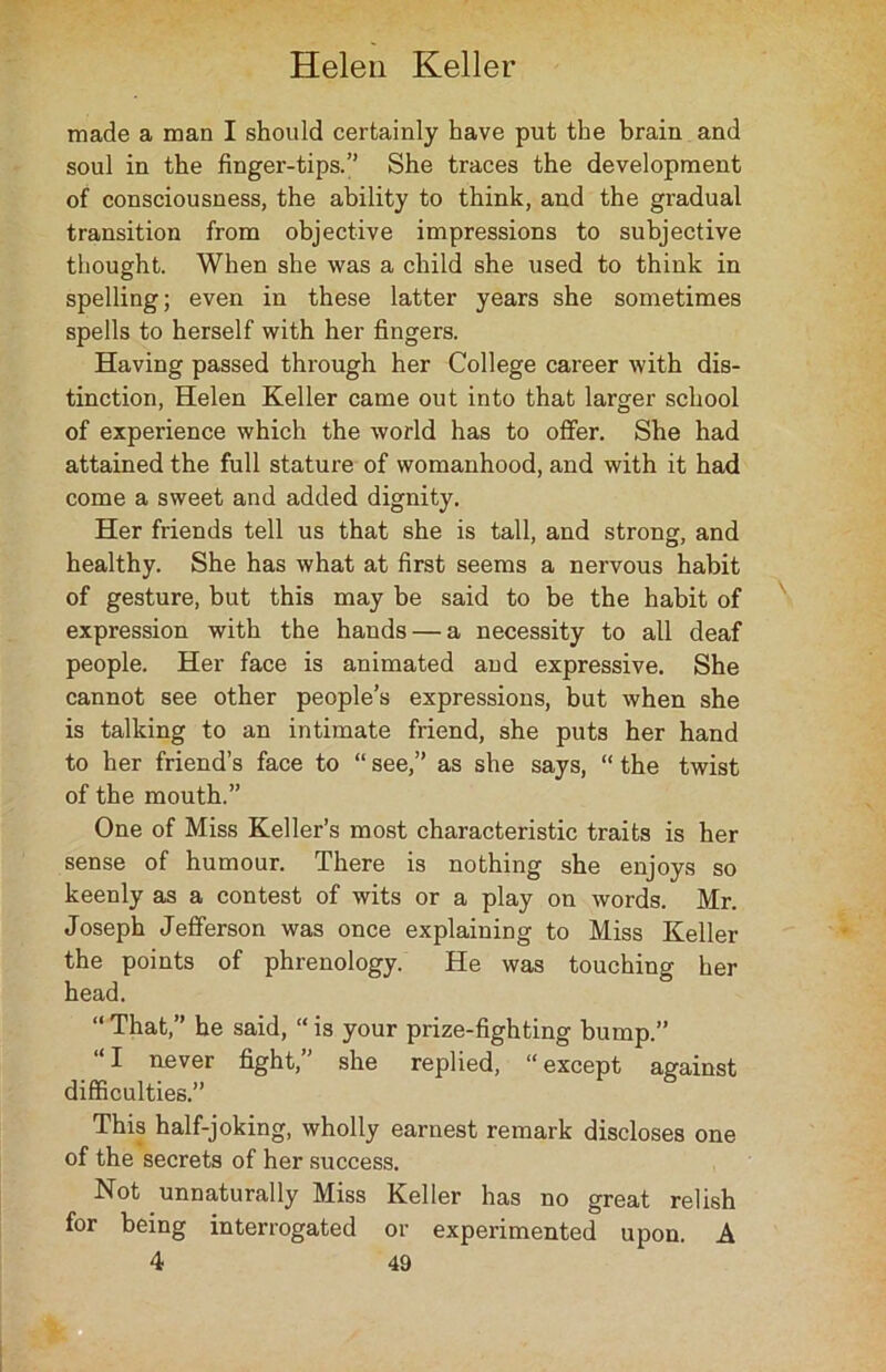 made a man I should certainly have put the brain and soul in the finger-tips.” She traces the development of consciousness, the ability to think, and the gradual transition from objective impressions to subjective thought. When she was a child she used to think in spelling; even in these latter years she sometimes spells to herself with her fingers. Having passed through her College career with dis- tinction, Helen Keller came out into that larger school of experience which the world has to offer. She had attained the full stature of womanhood, and with it had come a sweet and added dignity. Her friends tell us that she is tall, and strong, and healthy. She has what at first seems a nervous habit of gesture, but this may be said to be the habit of expression with the hands — a necessity to all deaf people. Her face is animated and expressive. She cannot see other people’s expressions, but when she is talking to an intimate friend, she puts her hand to her friend’s face to “ see,” as she says, “ the twist of the mouth.” One of Miss Keller’s most characteristic traits is her sense of humour. There is nothing she enjoys so keenly as a contest of wits or a play on words. Mr. Joseph Jefferson was once explaining to Miss Keller the points of phrenology. He was touching her head. “ That,” he said, “ is your prize-fighting bump.” “I never fight,” she replied, “except against difficulties.” This half-joking, wholly earnest remark discloses one of the secrets of her success. Not unnaturally Miss Keller has no great relish for being interrogated or experimented upon. A