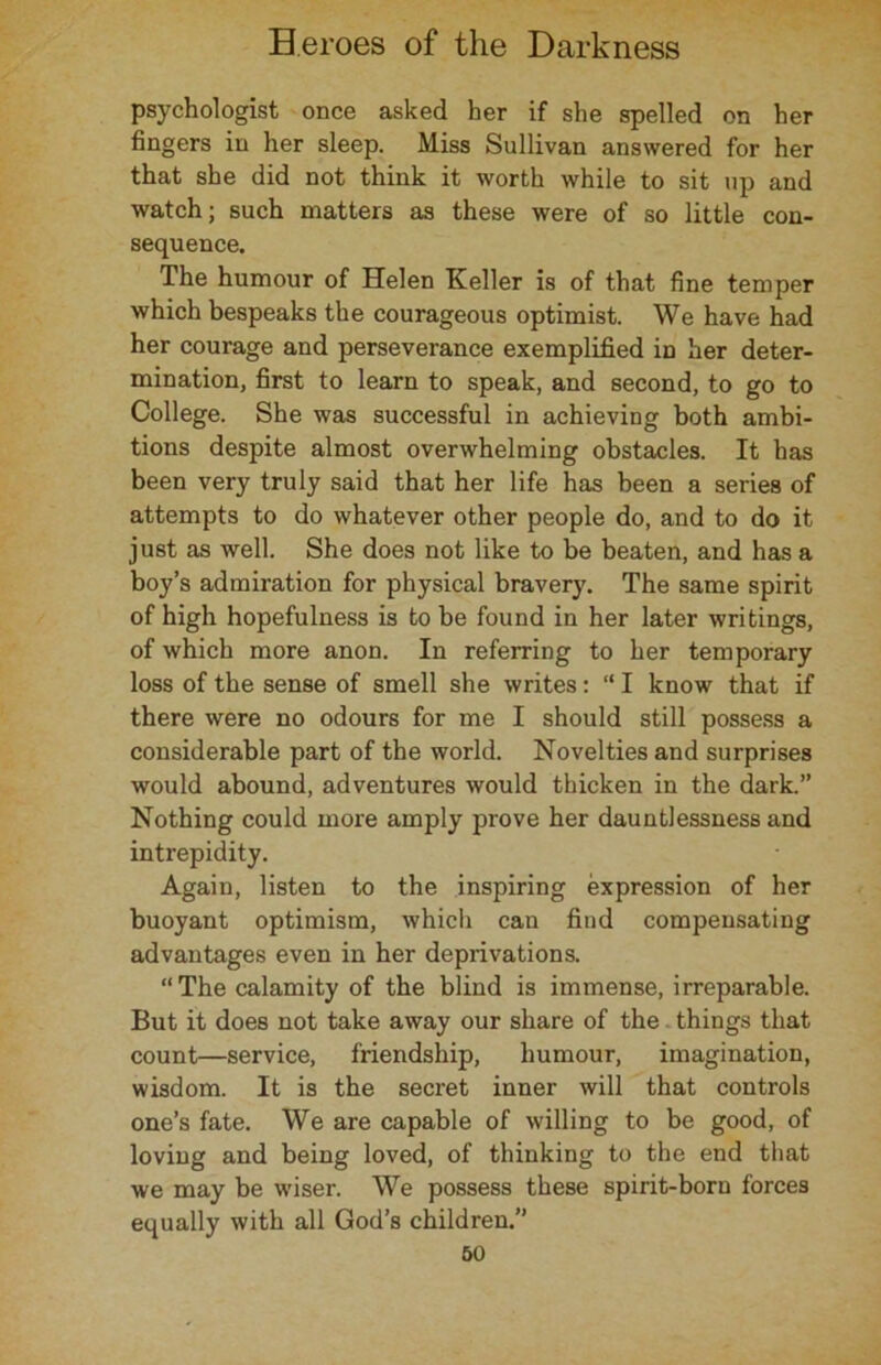 psychologist once asked her if she spelled on her fingers in her sleep. Miss Sullivan answered for her that she did not think it worth while to sit up and watch; such matters as these were of so little con- sequence. The humour of Helen Keller is of that fine temper which bespeaks the courageous optimist. We have had her courage and perseverance exemplified in her deter- mination, first to learn to speak, and second, to go to College. She was successful in achieving both ambi- tions despite almost overwhelming obstacles. It has been very truly said that her life has been a series of attempts to do whatever other people do, and to do it just as well. She does not like to be beaten, and has a boy’s admiration for physical bravery. The same spirit of high hopefulness is to be found in her later writings, of which more anon. In referring to her temporary loss of the sense of smell she writes: “ I know that if there were no odours for me I should still possess a considerable part of the world. Novelties and surprises would abound, adventures would thicken in the dark.” Nothing could more amply prove her dauntlessness and intrepidity. Again, listen to the inspiring expression of her buoyant optimism, which can find compensating advantages even in her deprivations. “The calamity of the blind is immense, irreparable. But it does not take away our share of the things that count—service, friendship, humour, imagination, wisdom. It is the secret inner will that controls one’s fate. We are capable of willing to be good, of loving and being loved, of thinking to the end that we may be wiser. We possess these spirit-born forces equally with all God’s children.”